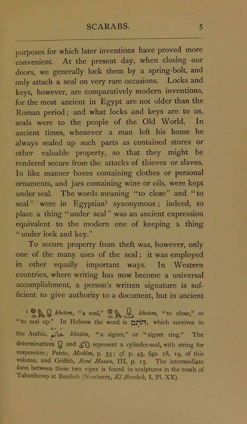 purposes for which later inventions have proved more convenient. At the present day, when closing our doors, we generally lock them by a spring-bolt, and only attach a seal on very rare occasions. Locks and keys, however, are comparatively modern inventions, for the most ancient in Egypt are not older than the Roman period ; and what locks and keys are to us, seals were to the people of the Old World. In ancient times, whenever a man left his home he always sealed up such parts as contained stores or other valuable property, so that they might be rendered secure from the attacks of thieves or slaves. In like manner boxes containing clothes or personal ornaments, and jars containing wine or oils, were kept under seal. The words meaning “to close” and “to seal ” were in Egyptian1 synonymous ; indeed, to place a thing “ under seal ” was an ancient expression equivalent to the modern one of keeping a thing “ under lock and key.” To secure property from theft was, however, only one of the many uses of the seal; it was employed in other equally important ways. In Western countries, where writing has now become a universal accomplishment, a person’s written signature is suf- ficient to give authority to a document, but in ancient 1 ^ 8 khetem, “ a seal,” ® ^ , Qn khetem, “ to close,” or “ to seal up.” In Hebrew the word is DJn'n, which survives in the Arabic, khatim, “a signet,” or “signet ring.” The determinatives Q and represent a cylinder-seal, with string for suspension; Petrie, Meddm, p. 33; cf p. 45, figs. 18, 19, of this volume, and Griffith, Beni Hasan, III, p. 15. The intermediate form between these two signs is found in sculptures in the tomb of Tahutihetep at Bersheh (Newberry, El Bersheh, I, PI. XX).