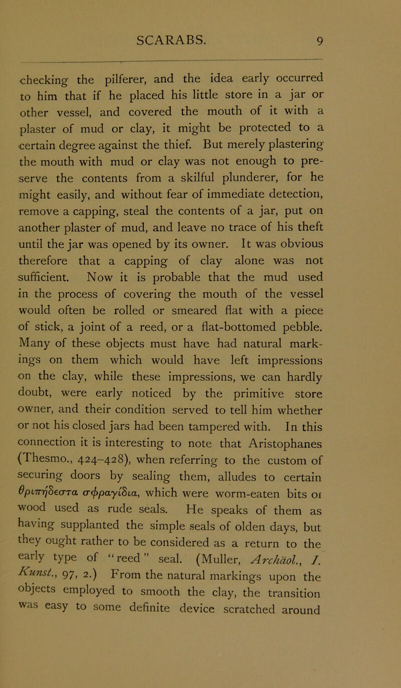 checking the pilferer, and the idea early occurred to him that if he placed his little store in a jar or other vessel, and covered the mouth of it with a plaster of mud or clay, it might be protected to a certain degree against the thief. But merely plastering the mouth with mud or clay was not enough to pre- serve the contents from a skilful plunderer, for he might easily, and without fear of immediate detection, remove a capping, steal the contents of a jar, put on another plaster of mud, and leave no trace of his theft until the jar was opened by its owner. It was obvious therefore that a capping of clay alone was not sufficient. Now it is probable that the mud used in the process of covering the mouth of the vessel would often be rolled or smeared flat with a piece of stick, a joint of a reed, or a flat-bottomed pebble. Many of these objects must have had natural mark- ings on them which would have left impressions on the clay, while these impressions, we can hardly doubt, were early noticed by the primitive store owner, and their condition served to tell him whether or not his closed jars had been tampered with. In this connection it is interesting to note that Aristophanes (Thesmo., 424-428), when referring to the custom of securing doors by sealing them, alludes to certain OpLTrrjhecTTa a^payiSca, which were worm-eaten bits or wood used as rude seals. He speaks of them as having supplanted the simple seals of olden days, but they ought rather to be considered as a return to the early type of “reed” seal. (Muller, Arckdol., I. Kunst., 97, 2.) From the natural markings upon the objects employed to smooth the clay, the transition was easy to some definite device scratched around