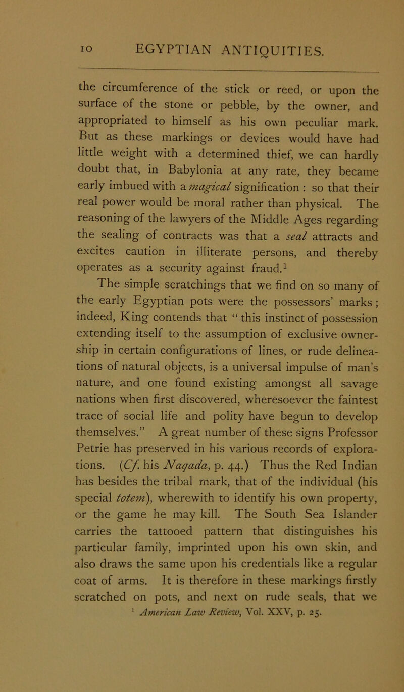 the circumference of the stick or reed, or upon the surface of the stone or pebble, by the owner, and appropriated to himself as his own peculiar mark. Put as these markings or devices would have had little weight with a determined thief, we can hardly doubt that, in Babylonia at any rate, they became early imbued with a magical signification : so that their real power would be moral rather than physical. The reasoning of the lawyers of the Middle Ages regarding the sealing of contracts was that a seal attracts and excites caution in illiterate persons, and thereby operates as a security against fraud.1 The simple scratchings that we find on so many of the early Egyptian pots were the possessors’ marks ; indeed, King contends that “this instinct of possession extending itself to the assumption of exclusive owner- ship in certain configurations of lines, or rude delinea- tions of natural objects, is a universal impulse of man’s nature, and one found existing amongst all savage nations when first discovered, wheresoever the faintest trace of social life and polity have begun to develop themselves.” A great number of these signs Professor Petrie has preserved in his various records of explora- tions. (Cf his Naqada, p. 44.) Thus the Red Indian has besides the tribal mark, that of the individual (his special totem), wherewith to identify his own property, or the game he may kill. The South Sea Islander carries the tattooed pattern that distinguishes his particular family, imprinted upon his own skin, and also draws the same upon his credentials like a regular coat of arms. It is therefore in these markings firstly scratched on pots, and next on rude seals, that we