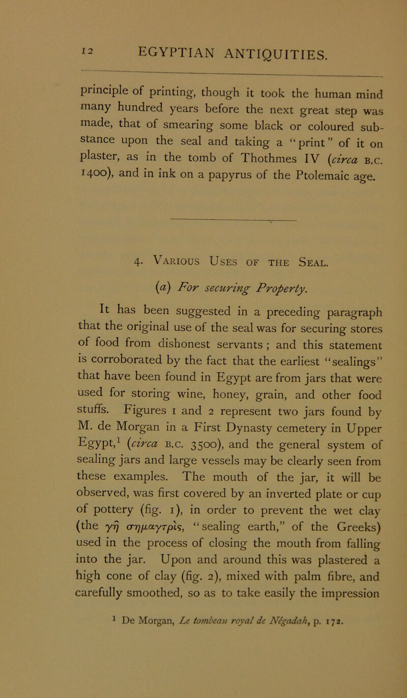 principle of printing, though it took the human mind many hundred years before the next great step was made, that of smearing some black or coloured sub- stance upon the seal and taking a “ print ” of it on plaster, as in the tomb of Thothmes IV (circa b.c. 1400), and in ink on a papyrus of the Ptolemaic age. 4. Various Uses of the Seal. (a) For securing Property. It has been suggested in a preceding paragraph that the original use of the seal was for securing stores of food from dishonest servants ; and this statement is corroborated by the fact that the earliest “sealings” that have been found in Egypt are from jars that were used for storing wine, honey, grain, and other food stuffs. Figures 1 and 2 represent two jars found by M. de Morgan in a First Dynasty cemetery in Upper Egypt,1 (circa b.c. 3500), and the general system of sealing jars and large vessels may be clearly seen from these examples. The mouth of the jar, it will be observed, was first covered by an inverted plate or cup of pottery (fig. 1), in order to prevent the wet clay (the yrj (TTffjictyrpis, “ sealing earth,” of the Greeks) used in the process of closing the mouth from falling into the jar. Upon and around this was plastered a high cone of clay (fig. 2), mixed with palm fibre, and carefully smoothed, so as to take easily the impression 1 De Morgan, Lc tovibeau royal dc Nt-gadah, p. 172.