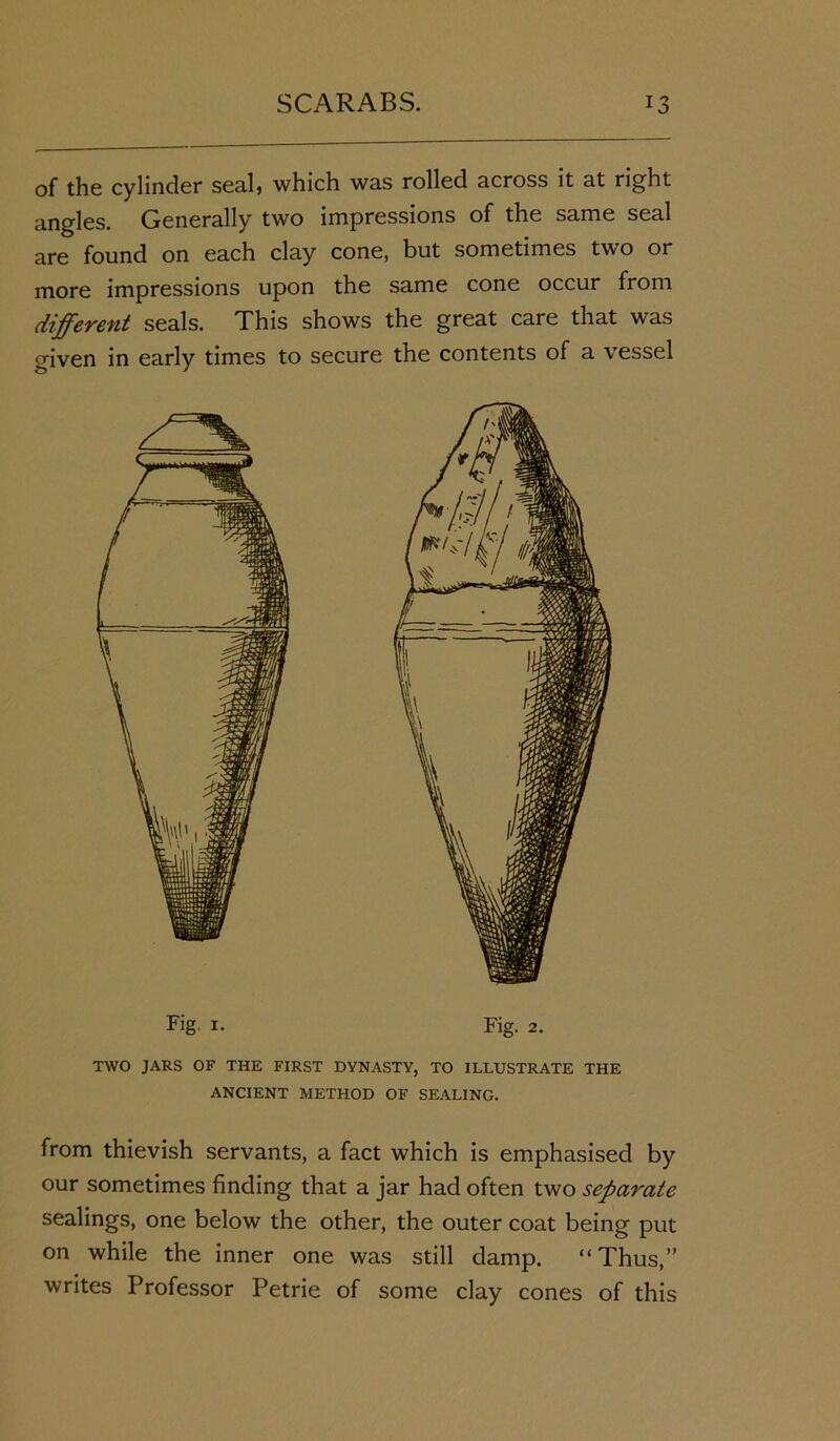 of the cylinder sealj which was rolled across it at right angles. Generally two impressions of the same seal are found on each clay cone, but sometimes two or more impressions upon the same cone occur from different seals. This shows the great care that was given in early times to secure the contents of a vessel Fig. i. Fig. 2. TWO JARS OF THE FIRST DYNASTY, TO ILLUSTRATE THE ANCIENT METHOD OF SEALING. from thievish servants, a fact which is emphasised by our sometimes finding that a jar had often two separate sealings, one below the other, the outer coat being put on while the inner one was still damp. “Thus,” writes Professor Petrie of some clay cones of this