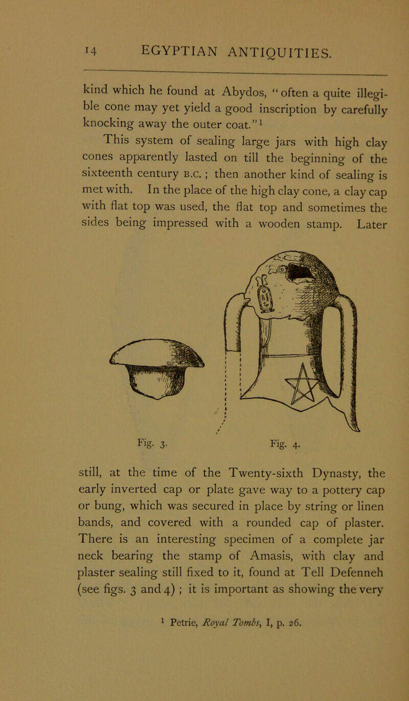 kind which he found at Abydos, “ often a quite illegi- ble cone may yet yield a good inscription by carefully knocking away the outer coat.”1 This system of sealing large jars with high clay cones apparently lasted on till the beginning of the sixteenth century b.c. ; then another kind of sealing is met with. In the place of the high clay cone, a clay cap with flat top was used, the flat top and sometimes the sides being impressed with a wooden stamp. Later Fig- 3- Fig. 4. still, at the time of the Twenty-sixth Dynasty, the early inverted cap or plate gave way to a pottery cap or bung, which was secured in place by string or linen bands, and covered with a rounded cap of plaster. There is an interesting specimen of a complete jar neck bearing the stamp of Amasis, with clay and plaster sealing still fixed to it, found at Tell Defenneh (see figs. 3 and 4) ; it is important as showing the very 1 Petrie, Royal Tombs, I, p. 26.
