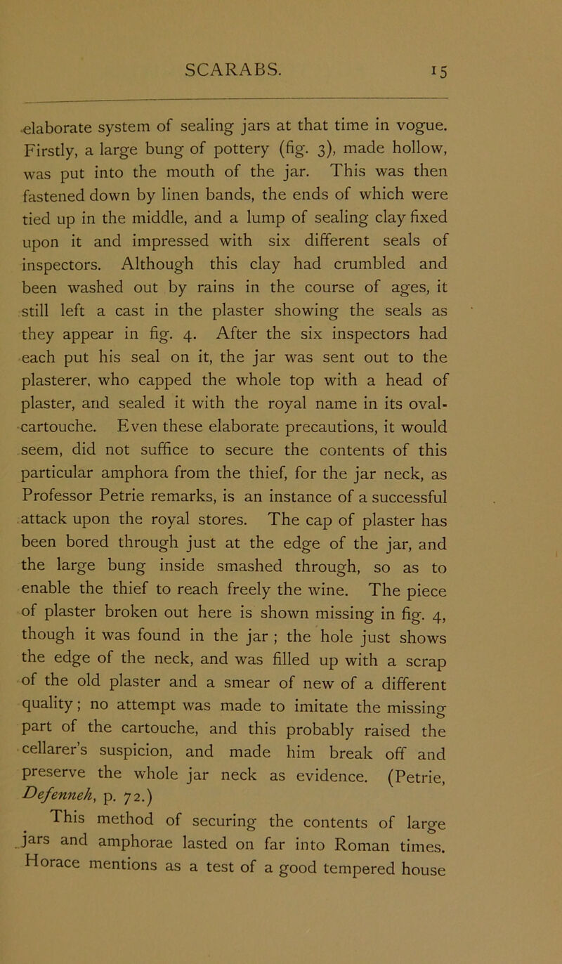 elaborate system of sealing jars at that time in vogue. Firstly, a large bung of pottery (fig. 3), made hollow, was put into the mouth of the jar. This was then fastened down by linen bands, the ends of which were tied up in the middle, and a lump of sealing clay fixed upon it and impressed with six different seals of inspectors. Although this clay had crumbled and been washed out by rains in the course of ages, it still left a cast in the plaster showing the seals as they appear in fig. 4. After the six inspectors had each put his seal on it, the jar was sent out to the plasterer, who capped the whole top with a head of plaster, and sealed it with the royal name in its oval- cartouche. Even these elaborate precautions, it would seem, did not suffice to secure the contents of this particular amphora from the thief, for the jar neck, as Professor Petrie remarks, is an instance of a successful attack upon the royal stores. The cap of plaster has been bored through just at the edge of the jar, and the large bung inside smashed through, so as to enable the thief to reach freely the wine. The piece of plaster broken out here is shown missing in fig. 4, though it was found in the jar ; the hole just shows the edge of the neck, and was filled up with a scrap of the old plaster and a smear of new of a different quality; no attempt was made to imitate the missincr part of the cartouche, and this probably raised the cellarer’s suspicion, and made him break off and preserve the whole jar neck as evidence. (Petrie, Defenneh, p. 72.) This method of securing the contents of large jars and amphorae lasted on far into Roman times. Horace mentions as a test of a good tempered house