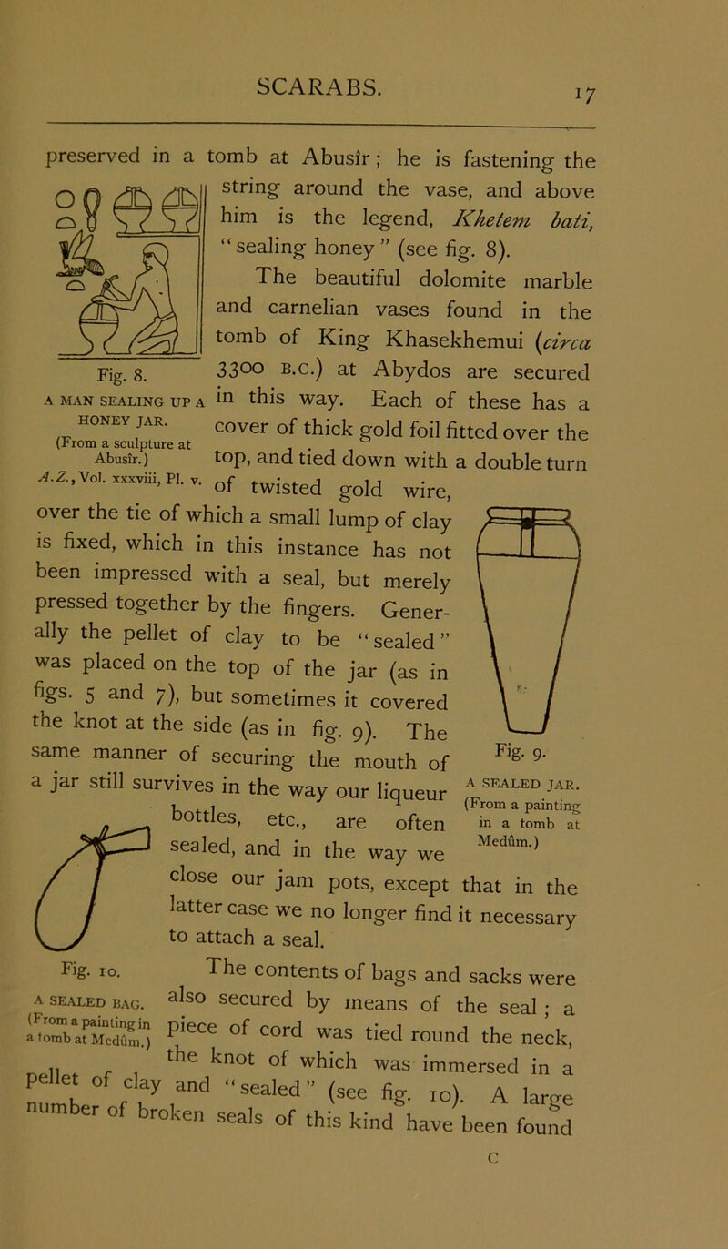 17 Fig. 8. preserved in a tomb at Abusir; he is fastening the string around the vase, and above him is the legend, Khetem bati, “ sealing honey ” (see fig. 8). The beautiful dolomite marble and carnelian vases found in the tomb of King Khasekhemui (circa 33°° b.c.) at Abydos are secured A MAN SEALING UP A in this way. Each of these has a HONEY JAR. cover of thick ]d foi] fitted over th (From a sculpture at . ° Abusir.) top, and tied down with a double turn A.Z.,Vol. xxxviii, PI. v. of twisted gojd W> over the tie of which a small lump of clay is fixed, which in this instance has not been impressed with a seal, but merely pressed together by the fingers. Gener- ally the pellet of clay to be “sealed” was placed on the top of the jar (as in figs. 5 and 7), but sometimes it covered the knot at the side (as in fig. 9). The same manner of securing the mouth of a jar still survives in the way our liqueur A SEALED JAR' bottles, etc., are often in a tomb at sealed, and in the way we Medflm,) close our jam pots, except that in the latter case we no longer find it necessary to attach a seal. The contents of bags and sacks were also secured by means of the seal ; a Fig- 10. A SEALED BAG. ISKS2E; PieC£ °f COrd was tied round the neck, ., , r , the knot of which was immersed in a pellet of clay and “sealed” (see fig. ,o). A lar<re number of broken seals of this kind have been found c