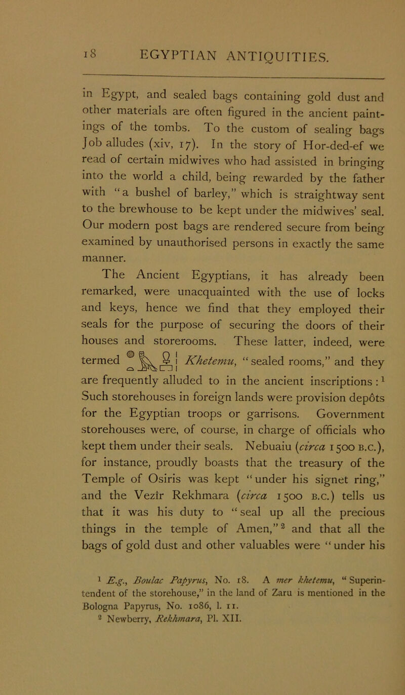 in Egypt, and sealed bags containing gold dust and other materials are often figured in the ancient paint- ings of the tombs. To the custom of sealing bags Job alludes (xiv, 17). In the story of Hor-ded-ef we read of certain midwives who had assisted in bringing into the world a child, being rewarded by the father with ‘‘a bushel of barley,” which is straightway sent to the brewhouse to be kept under the midwives’ seal. Our modern post bags are rendered secure from being examined by unauthorised persons in exactly the same manner. The Ancient Egyptians, it has already been remarked, were unacquainted with the use of locks and keys, hence we find that they employed their seals for the purpose of securing the doors of their houses and storerooms. These latter, indeed, were termed ® j Khetevzu, “ sealed rooms,” and they are frequently alluded to in the ancient inscriptions :1 Such storehouses in foreign lands were provision depots for the Egyptian troops or garrisons. Government storehouses were, of course, in charge of officials who kept them under their seals. Nebuaiu [circa 1500 b.c.), for instance, proudly boasts that the treasury of the Temple of Osiris was kept “under his signet ring,” and the Vezir Rekhmara [circa 1500 b.c.) tells us that it was his duty to “ seal up all the precious things in the temple of Amen,”2 and that all the bags of gold dust and other valuables were “ under his 1 -E.g., Boulac Papyrus, No. 18. A mer khetemu, “ Superin- tendent of the storehouse,” in the land of Zaru is mentioned in the Bologna Papyrus, No. 1086, 1. u. 2 Newberry, Rekhmara, PI. XII.