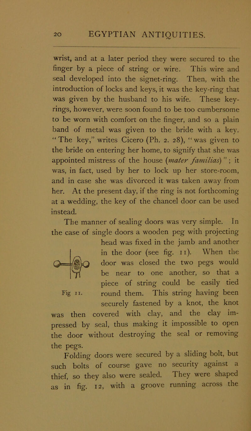 wrist, and at a later period they were secured to the finger by a piece of string or wire. This wire and seal developed into the signet-ring. Then, with the introduction of locks and keys, it was the key-ring that was given by the husband to his wife. These key- rings, however, were soon found to be too cumbersome to be worn with comfort on the finger, and so a plain band of metal was given to the bride with a key. “The key,” writes Cicero (Ph. 2. 28), “was given to the bride on entering her home, to signify that she was appointed mistress of the house (mater familias) ” ; it was, in fact, used by her to lock up her store-room, and in case she was divorced it was taken away from her. At the present day, if the ring is not forthcoming at a wedding, the key of the chancel door can be used instead. The manner of sealing doors was very simple. In the case of single doors a wooden peg with projecting head was fixed in the jamb and another in the door (see fig. 11). When the door was closed the two pegs would be near to one another, so that a piece of string could be easily tied Fig ix. round them. This string having been securely fastened by a knot, the knot was then covered with clay, and the clay im- pressed by seal, thus making it impossible to open the door without destroying the seal or removing the pegs. Folding doors were secured by a sliding bolt, but such bolts of course gave no security against a thief, so they also were sealed. They were shaped as in fig. 12, with a groove running across the