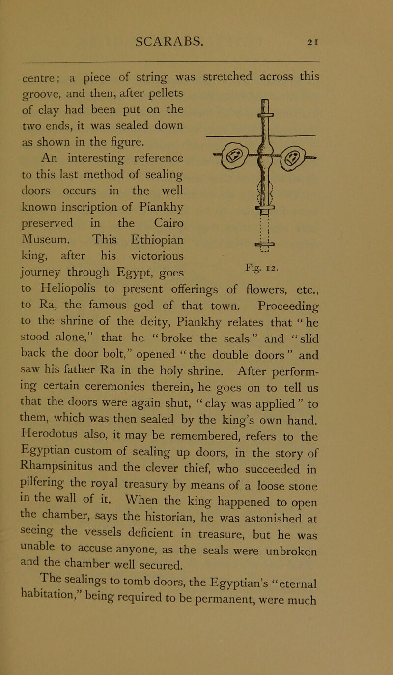 centre; a piece of string was stretched across this groove, and then, after pellets of clay had been put on the two ends, it was sealed down as shown in the figure. An interesting reference to this last method of sealing doors occurs in the well known inscription of Piankhy preserved in the Cairo Museum. This Ethiopian king, after his victorious journey through Egypt, goes to Heliopolis to present offerings of flowers, etc., to Ra, the famous god of that town. Proceeding to the shrine of the deity, Piankhy relates that “ he stood alone,” that he “broke the seals” and “slid back the door bolt,” opened “the double doors” and saw his father Ra in the holy shrine. After perform- ing certain ceremonies therein, he goes on to tell us that the doors were again shut, “ clay was applied ” to them, which was then sealed by the king’s own hand. Herodotus also, it may be remembered, refers to the Egyptian custom of sealing up doors, in the story of Rhampsinitus and the clever thief, who succeeded in pilfering the royal treasury by means of a loose stone in the wall of it. When the king happened to open the chamber, says the historian, he was astonished at seeing the vessels deficient in treasure, but he was unable to accuse anyone, as the seals were unbroken and the chamber well secured. The sealings to tomb doors, the Egyptian’s “eternal habitation,” being required to be permanent, were much