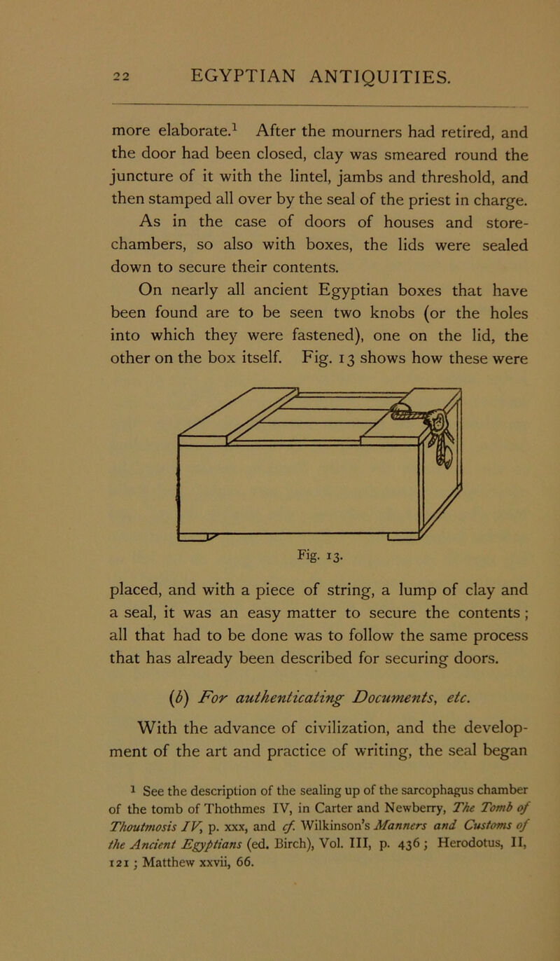more elaborate.1 After the mourners had retired, and the door had been closed, clay was smeared round the juncture of it with the lintel, jambs and threshold, and then stamped all over by the seal of the priest in charge. As in the case of doors of houses and store- chambers, so also with boxes, the lids were sealed down to secure their contents. On nearly all ancient Egyptian boxes that have been found are to be seen two knobs (or the holes into which they were fastened), one on the lid, the other on the box itself. Fig. 13 shows how these were placed, and with a piece of string, a lump of clay and a seal, it was an easy matter to secure the contents ; all that had to be done was to follow the same process that has already been described for securing doors. (6) For authenticating Documents, etc. With the advance of civilization, and the develop- ment of the art and practice of writing, the seal began 1 See the description of the sealing up of the sarcophagus chamber of the tomb of Thothmes IV, in Carter and Newberry, The Tomb of Thoutmosis IV, p. xxx, and cf Wilkinson’s Manners and Customs of the Ancient Egyptians (ed. Birch), Vol. Ill, p. 436 ; Herodotus, II, i21; Matthew xxvii, 66.
