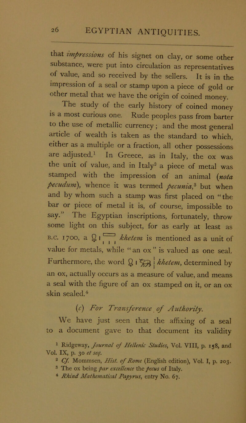 that impressions of his signet on clay, or some other substance, were put into circulation as representatives of value, and so received by the sellers. It is in the impression of a seal or stamp upon a piece of gold or other metal that we have the origin of coined money. d he study of the early history of coined money is a most curious one, Rude peoples pass from barter to the use of metallic currency; and the most general article of wealth is taken as the standard to which, either as a multiple or a fraction, all other possessions are adjusted.1 In Greece, as in Italy, the ox was the unit of value, and in Italy' a piece of metal was stamped with the impression of an animal (nota pecuduni), whence it was termed pecumap but when and by whom such a stamp was first placed on “ the bar or piece of metal it is, of course, impossible to say.” The Egyptian inscriptions, fortunately, throw some light on this subject, for as early at least as b.c. 1700, a Q 1 | | khetem is mentioned as a unit of value for metals, while “ an ox ” is valued as one seal. Furthermore, the word Q 1 j khetem, determined by an ox, actually occurs as a measure of value, and means a seal with the figure of an ox stamped on it, or an ox skin sealed.4 (r) For Transference of Authority. We have just seen that the affixing of a seal to a document gave to that document its validity 1 Ridgeway, Journal of Hellenic Studies, Vol. VIII, p. 158, and Vol. IX, p. 30 et seq. 2 Cf. Mommsen, Hist, of Rome (English edition), Vol. I, p. 203. 3 The ox being par excellence thepccus of Italy. 4 Rhind Mathematical Papyrus, entry No. 67.