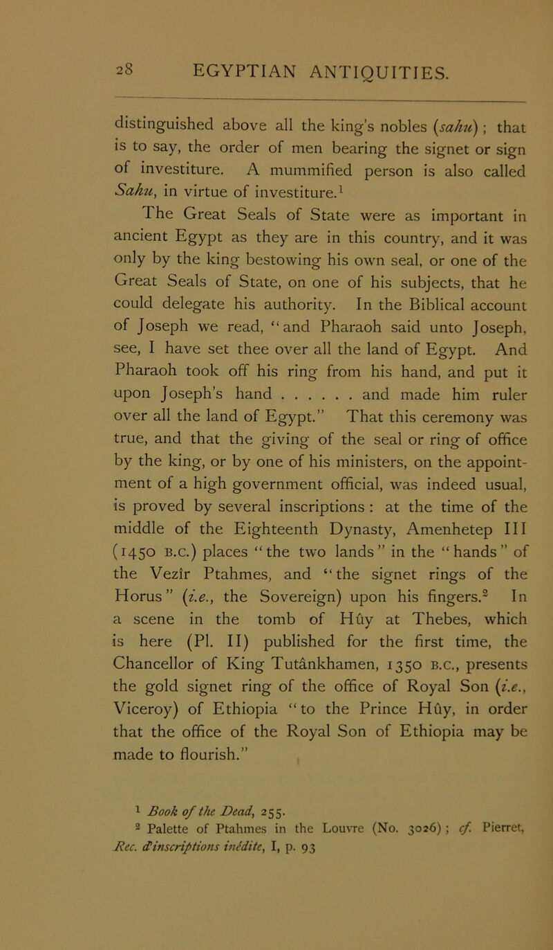 distinguished above all the king’s nobles (sahu); that is to say, the order of men bearing the signet or sign of investiture. A mummified person is also called Sahu, in virtue of investiture.1 The Great Seals of State were as important in ancient Egypt as they are in this country, and it was only by the king bestowing his own seal, or one of the Great Seals of State, on one of his subjects, that he could delegate his authority. In the Biblical account of Joseph we read, “and Pharaoh said unto Joseph, see, I have set thee over all the land of Egypt. And Pharaoh took off his ring from his hand, and put it upon Joseph’s hand and made him ruler over all the land of Egypt.” That this ceremony was true, and that the giving of the seal or ring of office by the king, or by one of his ministers, on the appoint- ment of a high government official, was indeed usual, is proved by several inscriptions : at the time of the middle of the Eighteenth Dynasty, Amenhetep III (1450 b.c.) places “the two lands” in the “hands” of the Vezir Ptahmes, and “ the signet rings of the Horus ” (i.e., the Sovereign) upon his fingers.2 In a scene in the tomb of Huy at Thebes, which is here (PI. II) published for the first time, the Chancellor of King Tutankhamen, 1350 b.c., presents the gold signet ring of the office of Royal Son (i.e., Viceroy) of Ethiopia “ to the Prince Huy, in order that the office of the Royal Son of Ethiopia may be made to flourish.” 1 Book of the Dead, 255. 2 Palette of Ptahmes in the Louvre (No. 3026); cf. Pierret, Bee. dinscriptions intditc, I, p. 93