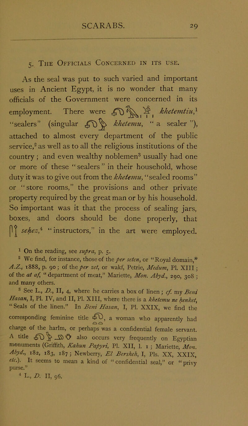 5. The Officials Concerned in its use. As the seal was put to such varied and important uses in Ancient Egypt, it is no wonder that many officials of the Government were concerned in its employment. There were khetemtiu} ‘‘sealers” (singular khetemu, “ a sealer ”), attached to almost every department of the public service,1 2 as well as to all the religious institutions of the country ; and even wealthy noblemen3 usually had one or more of these “ sealers ” in their household, whose duty it was to give out from the khetemu, “sealed rooms” or “store rooms,” the provisions and other private property required by the great man or by his household. So important was it that the process of sealing jars, boxes, and doors should be done properly, that P| sehez,4 “instructors,” in the art were employed. 1 On the reading, see supra, p. 5. 2 We find, for instance, those of the per seten, or “Royal domain,” A.Z., 1888, p. 90; of the per zet, or wakf, Petrie, Medum, PI. XIII; of the at af “ department of meat,” Mariette, Mon. Abyd., 290, 308 ; and many others. 3 See L., D., II, 4, where he carries a box of linen; cf my Beni Hasan, I, PI. IV, and II, PI. XIII, where there is a khetemu ne henket, “ Seals of the linen.” In Beni Hasan, I, PI. XXIX, we find the corresponding feminine title a woman who apparently had charge of the harim, or perhaps was a confidential female servant. A title ^ 'O’ also occurs very frequently on Egyptian monuments (Griffith, Kahun Papyri, PI. XII, 1. 1 ■ Mariette, Mon. Abyd., 182, 183, 187; Newberry, El Bersheh, I, Pis. XX, XXIX, etc.). It seems to mean a kind of “confidential seal,” or “privy purse.” 4 L., D. II, 96.