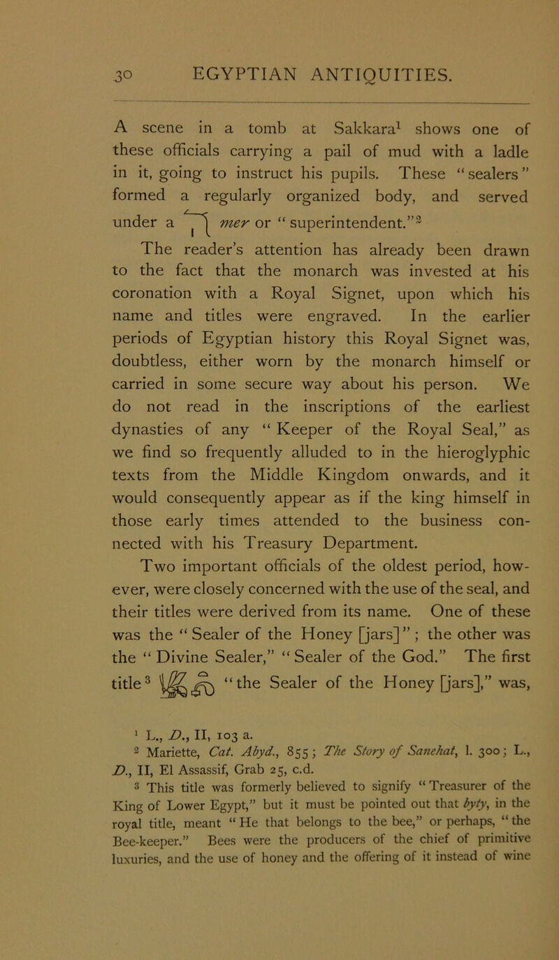 A scene in a tomb at Sakkara1 2 shows one of these officials carrying a pail of mud with a ladle in it, going to instruct his pupils. These “ sealers ” formed a regularly organized body, and served under a mer or “ superintendent.”3 The reader’s attention has already been drawn to the fact that the monarch was invested at his coronation with a Royal Signet, upon which his name and titles were engraved. In the earlier periods of Egyptian history this Royal Signet was, doubtless, either worn by the monarch himself or carried in some secure way about his person. We do not read in the inscriptions of the earliest dynasties of any “ Keeper of the Royal Seal,” as we find so frequently alluded to in the hieroglyphic texts from the Middle Kingdom onwards, and it would consequently appear as if the king himself in those early times attended to the business con- nected with his Treasury Department. Two important officials of the oldest period, how- ever, were closely concerned with the use of the seal, and their titles were derived from its name. One of these was the “ Sealer of the Honey [jars]” ; the other was the “ Divine Sealer,” “ Sealer of the God.” The first title3 Sealer of the Honey [jars],” was, 1 L., D., II, 103 a. 2 Mariette, Cat. Abyd., 855 ; The Story of Sane hat, 1. 300; L., D., II, El Assassif, Grab 25, c.d. 3 This title was formerly believed to signify “Treasurer of the King of Lower Egypt,” but it must be pointed out that byty, in the royal title, meant “ He that belongs to the bee,” or perhaps, “ the Bee-keeper.” Bees were the producers of the chief of primitive luxuries, and the use of honey and the offering of it instead of wine