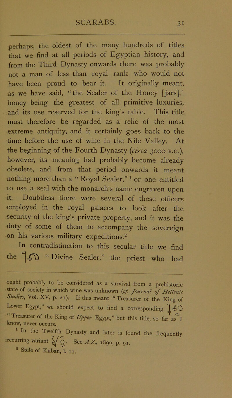 perhaps, the oldest of the many hundreds of titles that we find at all periods of Egyptian history, and from the Third Dynasty onwards there was probably not a man of less than royal rank who would not have been proud to bear it. It originally meant, as we have said, “ the Sealer of the Honey [jars],’ honey being the greatest of all primitive luxuries, and its use reserved for the king’s table. This title must therefore be regarded as a relic of the most extreme antiquity, and it certainly goes back to the time before the use of wine in the Nile Valley. At the beginning of the Fourth Dynasty (circa 3000 b.c.), however, its meaning had probably become already obsolete, and from that period onwards it meant nothing more than a “ Royal Sealer,” * 1 2 or one entitled to use a seal with the monarch’s name engraven upon it. Doubtless there were several of these officers employed in the royal palaces to look after the security of the king’s private property, and it was the duty of some of them to accompany the sovereign on his various military expeditions.3 In contradistinction to this secular title we find the ^ ^ “ Divine Sealer,” the priest who had ought probably to be considered as a survival from a prehistoric state of society in which wine was unknown (cf Journal of Hellenic Studies, Vol. XV, p. 21). If this meant “Treasurer of the King of Lower Egypt,” we should expect to find a corresponding ^ “ 1 reasurer of the King of Upper Egypt,” but this title, so far as^I know, never occurs. 1 In the Twelfth Dynasty and later is found the frequently recurring variant ^ g. See A.Z., 1890, p. 91. 2 Stele of Kuban, 1. u.