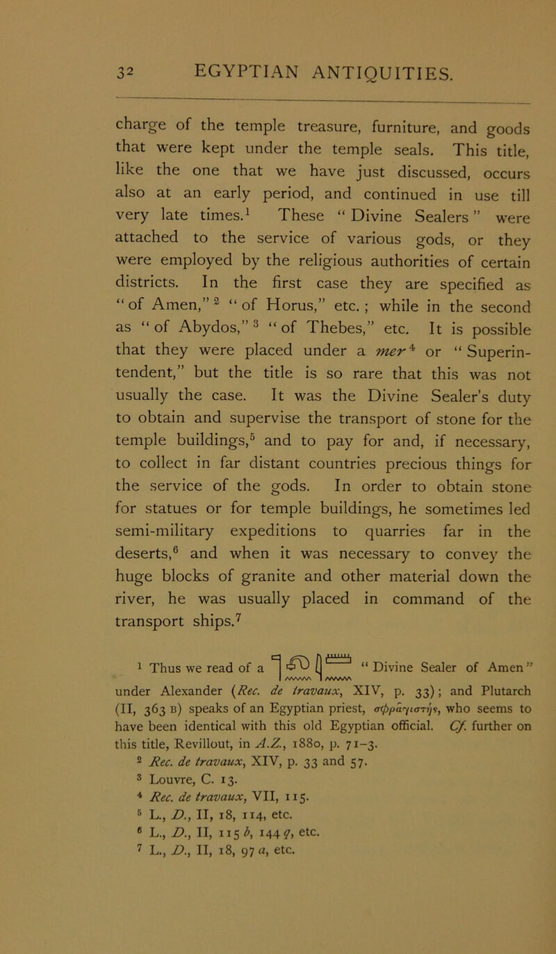 charge of the temple treasure, furniture, and goods that were kept under the temple seals. This title, like the one that we have just discussed, occurs also at an early period, and continued in use till very late times.1 2 These “ Divine Sealers ” were attached to the service of various gods, or they were employed by the religious authorities of certain districts. In the first case they are specified as “ of Amen,” 3 “ of Horus,” etc. ; while in the second as “of Abydos,”3 “of Thebes,” etc. It is possible that they were placed under a mer4 or “Superin- tendent,” but the title is so rare that this was not usually the case. It was the Divine Sealer’s duty to obtain and supervise the transport of stone for the temple buildings,5 and to pay for and, if necessary, to collect in far distant countries precious things for the service of the gods. In order to obtain stone for statues or for temple buildings, he sometimes led semi-military expeditions to quarries far in the deserts,6 and when it was necessary to convey the huge blocks of granite and other material down the river, he was usually placed in command of the transport ships.7 1 Thus we read of a (1' “ Divine Sealer of Amen ” I /WWVA I /WWW under Alexander (Rec. de travaux, XIV, p. 33); and Plutarch (II, 363 b) speaks of an Egyptian priest, acPpa^iaTi)^, who seems to have been identical with this old Egyptian official. Cf. further on this title, Revillout, in A.Z., 1880, p. 71-3. 2 Rec. de travaux, XIV, p. 33 and 57. 3 Louvre, C. 13. 4 Rec. de travaux, VII, 115. 5 L., D., II, 18, 114, etc. 6 L., D., II, 115 b, 144 q, etc. 7 L., £)., II, 18, 97 a, etc.