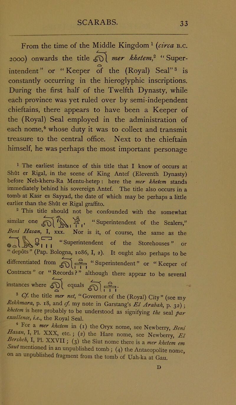 From the time of the Middle Kingdom 1 (circa b.c. 2000) onwards the title ,^1 mer khetem,2 “ Super- intendent ” or “ Keeper of the (Royal) Seal”3 is constantly occurring in the hieroglyphic inscriptions. During the first half of the Twelfth Dynasty, while each province was yet ruled over by semi-independent chieftains, there appears to have been a Keeper of the (Royal) Seal employed in the administration of each nome,4 whose duty it was to collect and transmit treasure to the central office. Next to the chieftain himself, he was perhaps the most important personage 1 The earliest instance of this title that I know of occurs at Shfit er Rigal, in the scene of King Antef (Eleventh Dynasty) before Neb-kheru-Ra Mentu-hetep : here the mer khetem stands immediately behind his sovereign Antef. The title also occurs in a tomb at Kasr es Sayyad, the date of which may be perhaps a little earlier than the Shflt er Rigal graffito. 2 This title should not be confounded with the somewhat similar one ill’ “ Superintendent of the Sealers,” Beni Hasan, I, xxx. Nor is it, of course, the same as the • “SuPerintendent of the Storehouses” or “depots” (Pap. Bologna, 1086, I, 2). It ought also perhaps to be differentiated from “Superintendent” or “Keeper of Contracts or “ Records ? ” although there appear to be several instances where equals ,-ilL.. 3 Cf. the title mer net, “ Governor of the (Royal) City ” (see my Rekhmara, p. 18, and cf. my note in Garstang’s El Arabah, p. 32); khetem is here probably to be understood as signifying the seal far excellence, i.e., the Royal Seal. 4 For a mer khetem in (1) the Oryx nome, see Newberry, Beni Hasan, I, PI. XXX, etc.; (2) the Hare nome, see Newberry, El Bershch, I, PI. XXVII; (3) the Siut nome there is a mer khetem em Saut mentioned in an unpublished tomb ; (4) the Antaeopolite nome, on an unpublished fragment from the tomb of Uah-ka at Gau. D