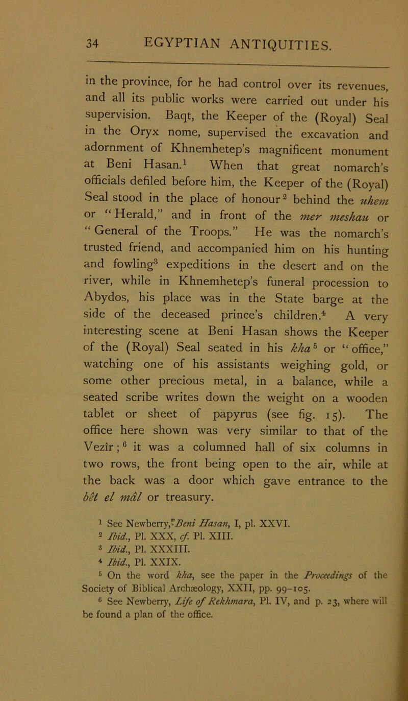 in the province, for he had control over its revenues, and all its public works were carried out under his supervision. Baqt, the Keeper of the (Royal) Seal in the Oryx nome, supervised the excavation and adornment of Khnemhetep’s magnificent monument at Beni Hasan.1 When that great nomarch’s officials defiled before him, the Keeper of the (Royal) Seal stood in the place of honour2 behind the uhem or ‘ Herald, and in front of the mer meshau or General of the Troops.” He was the nomarch’s trusted friend, and accompanied him on his hunting and fowling3 expeditions in the desert and on the river, while in Khnemhetep’s funeral procession to Abydos, his place was in the State barge at the side of the deceased prince’s children.4 * A very interesting scene at Beni Hasan shows the Keeper of the (Royal) Seal seated in his khah or “office,” watching one of his assistants weighing gold, or some other precious metal, in a balance, while a seated scribe writes down the weight on a wooden tablet or sheet of papyrus (see fig. 15). The office here shown was very similar to that of the Vezir;6 it was a columned hall of six columns in two rows, the front being open to the air, while at the back was a door which gave entrance to the bet el mal or treasury. 1 See Newberry,*Beni Hasan, I, pi. XXVI. 2 Ibid., PI. XXX, cf. PI. XIII. 3 Ibid., PI. XXXIII. 4 Ibid., PI. XXIX. c On the word kha, see the paper in the Proceedings of the Society of Biblical Archaeology, XXII, pp. 99-105. c See Newberry, Life of Rekhmara, PI. IV, and p. 23, where will be found a plan of the office.