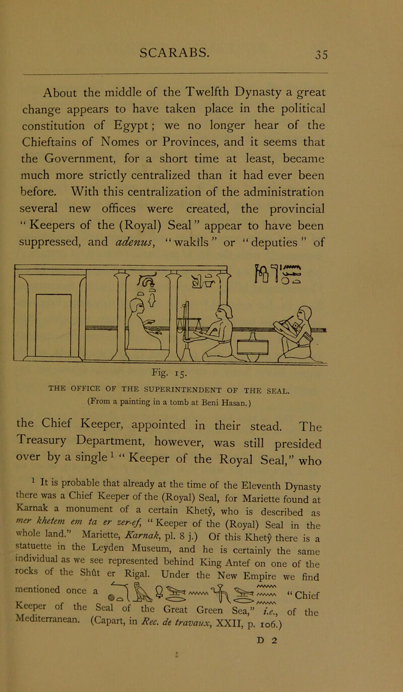 About the middle of the Twelfth Dynasty a great change appears to have taken place in the political constitution of Egypt; we no longer hear of the Chieftains of Nomes or Provinces, and it seems that the Government, for a short time at least, became much more strictly centralized than it had ever been before. With this centralization of the administration several new offices were created, the provincial “ Keepers of the (Royal) Seal ” appear to have been suppressed, and adenus, “wakils” or “deputies” of THE OFFICE OF THE SUPERINTENDENT OF THE SEAL. (From a painting in a tomb at Beni Hasan.) the Chief Keeper, appointed in their stead. The Treasury Department, however, was still presided over by a single1 “ Keeper of the Royal Seal,” who 1 It is probable that already at the time of the Eleventh Dynasty there was a Chief Keeper of the (Royal) Seal, for Mariette found at Karnak a monument of a certain Khety, who is described as mer khetem em er zer-ef “ Keeper of the (Royal) Seal in the whole land.” Mariette, Karnak, pi. 8 j.) Of this Khety there is a statuette in the Leyden Museum, and he is certainly the same individual as we see represented behind King Antef on one of the rocks of the Shfit er Rigal. Under the New Empire we find mentioned once a “Chief Keeper of the Seal of the Great Green Sea,” i.e., of the Mediterranean. (Capart, in Rec. de travaux, XXII, p. 106.) D 2