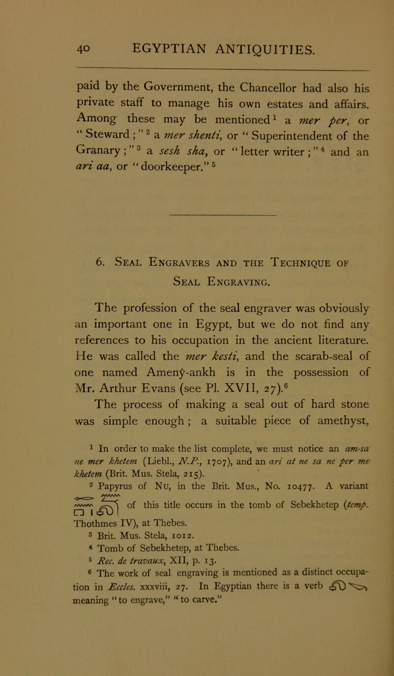 paid by the Government, the Chancellor had also his private staff to manage his own estates and affairs. Among these may be mentioned1 2 a mer per, or “ Steward ; ” 3 a mer shenti, or “ Superintendent of the Granary;”3 a sesk sha, or “ letter writer 4 * and an ari aa, or “doorkeeper.”6 6. Seal Engravers and the Technique of Seal Engraving. The profession of the seal engraver was obviously an important one in Egypt, but we do not find any references to his occupation in the ancient literature. He was called the mer kesti, and the scarab-seal of one named Amen^-ankh is in the possession of Mr. Arthur Evans (see PI. XVII, 27).6 The process of making a seal out of hard stone was simple enough ; a suitable piece of amethyst, 1 In order to make the list complete, we must notice an am-sa ne mer khetetti (Liebl., N.P., 1707), and an ari at ne sa ne per me khetem (Brit. Mus. Stela, 215). 2 Papyrus of Nu, in the Brit. Mus., No. 10477. A variant of this title occurs in the tomb of Sebekhetep {temp. Thothmes IV), at Thebes. 3 Brit. Mus. Stela, 1012. 4 Tomb of Sebekhetep, at Thebes. 6 Pec. de travaux, XII, p. 13. 6 The work of seal engraving is mentioned as a distinct occupa- tion in Eccles. xxxviii, 27. In Egyptian there is a verb meaning “ to engrave,” “ to carve.”