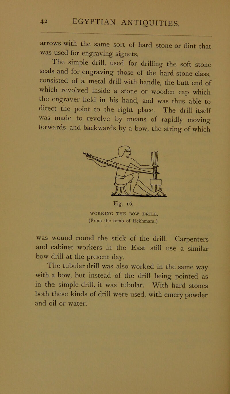 arrows with the same sort of hard stone or flint that was used for engraving signets. The simple drill, used for drilling the soft stone seals and for engraving those of the hard stone class, consisted of a metal drill with handle, the butt end of which revolved inside a stone or wooden cap which the engraver held in his hand, and was thus able to direct the point to the right place. The drill itself was made to revolve by means of rapidly moving- forwards and backwards by a bow, the string of which WORKING THE BOW DRILL. (From the tomb of Rekhmara.) was wound round the stick of the drill. Carpenters and cabinet workers in the East still use a similar bow drill at the present day. The tubular drill was also worked in the same way with a bow, but instead of the drill being pointed as in the simple drill, it was tubular. With hard stones both these kinds of drill were used, with emery powder and oil or water.