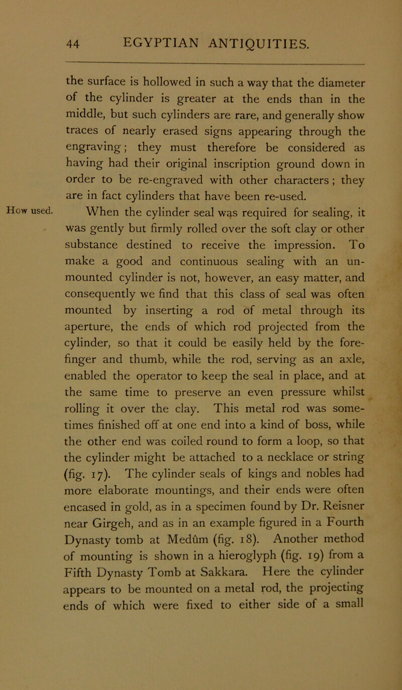 How used. the surface is hollowed in such a way that the diameter of the cylinder is greater at the ends than in the middle, but such cylinders are rare, and generally show traces of nearly erased signs appearing through the engraving; they must therefore be considered as having had their original inscription ground down in order to be re-engraved with other characters ; they are in fact cylinders that have been re-used. When the cylinder seal was required for sealing, it was gently but firmly rolled over the soft clay or other substance destined to receive the impression. To make a good and continuous sealing with an un- mounted cylinder is not, however, an easy matter, and consequently we find that this class of seal was often mounted by inserting a rod of metal through its aperture, the ends of which rod projected from the cylinder, so that it could be easily held by the fore- finger and thumb, while the rod, serving as an axle, enabled the operator to keep the seal in place, and at the same time to preserve an even pressure whilst rolling it over the clay. This metal rod was some- times finished off at one end into a kind of boss, while the other end was coiled round to form a loop, so that the cylinder might be attached to a necklace or string (fig. 17). The cylinder seals of kings and nobles had more elaborate mountings, and their ends were often encased in gold, as in a specimen found by Dr. Reisner near Girgeh, and as in an example figured in a Fourth Dynasty tomb at Medum (fig. 18). Another method of mounting is shown in a hieroglyph (fig. 19) from a Fifth Dynasty Tomb at Sakkara. Here the cylinder appears to be mounted on a metal rod, the projecting ends of which were fixed to either side of a small