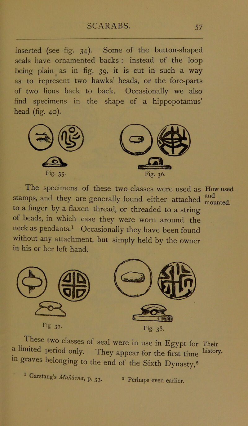 inserted (see fig*. 34). Some of the button-shaped seals have ornamented backs : instead of the loop being plain as in fig. 39, it is cut in such a way as to represent two hawks’ heads, or the fore-parts of two lions back to back. Occasionally we also find specimens in the shape of a hippopotamus’ head (fig. 40). Fig- 35- Fig. 36. The specimens of these two classes were used as How used stamps, and they are generally found either attached counted to a finger by a flaxen thread, or threaded to a string of beads, in which case they were worn around the neck as pendants.1 Occasionally they have been found without any attachment, but simply held by the owner in his or her left hand. 37- Fig. ^8. These two classes of seal were in use in Egypt for Their a limited period only. They appear for the first time history* m graves belonging to the end of the Sixth Dynasty,3 1 Garstang’s Makasna, p. 33 2 Perhaps even earlier.