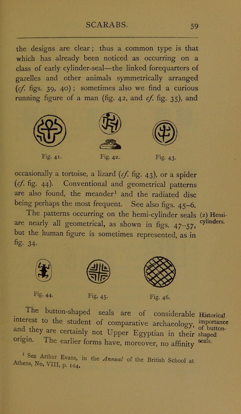 the designs are clear; thus a common type is that which has already been noticed as occurring on a class of early cylinder-seal—the linked forequarters of gazelles and other animals symmetrically arranged (cf figs. 39, 40) ; sometimes also we find a curious running figure of a man (fig. 42, and cf. fig. 35), and Fig. 41. Fig. 42. Fig. 43. occasionally a tortoise, a lizard (cf fig. 43), or a spider (cf fig. 44). Conventional and geometrical patterns are also found, the meander1 and the radiated disc being perhaps the most frequent. See also figs. 45-6. The patterns occurring on the hemi-cylinder seals (2) Hemi- are nearly all geometrical, as shown in figs. 47-57, cylmders- but the human figure is sometimes represented, as in %• 34- Flg- 44' Fig. 45- Fig. 46. The button-shaped seals are of considerable Historical interest to the student of comparative archaeoloo-y importance and they are certainly not Upper Egyptian in their shapST”' origin. The earlier forms have, moreover, no affinity seals' A.hLteNo^in.pT0s;.in the Anmal of the British Schoal