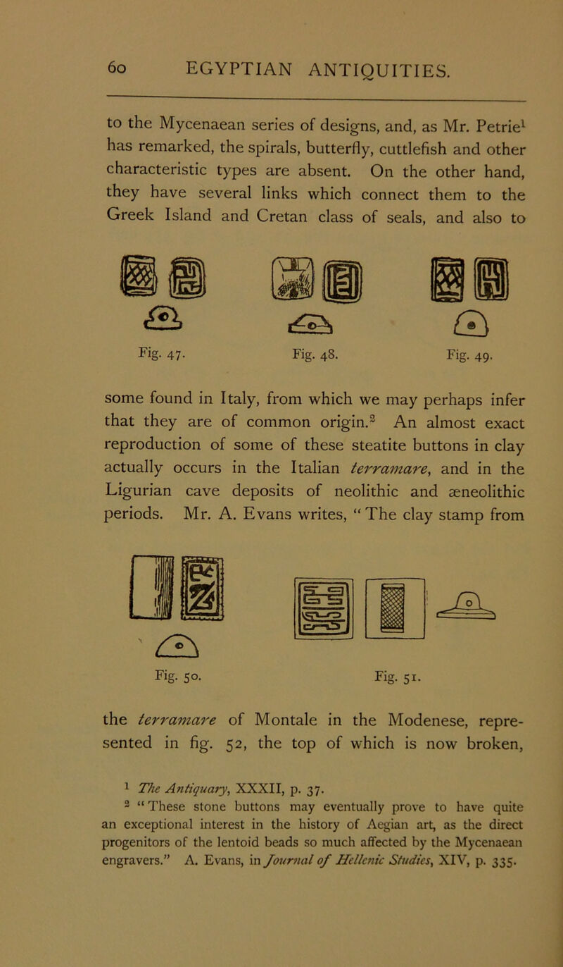 has remarked, the spirals, butterfly, cuttlefish and other characteristic types are absent. On the other hand, they have several links which connect them to the Greek Island and Cretan class of seals, and also to some found in Italy, from which we may perhaps infer that they are of common origin.3 An almost exact reproduction of some of these steatite buttons in clay actually occurs in the Italian terrainare, and in the Ligurian cave deposits of neolithic and aeneolithic periods. Mr. A. Evans writes, “The clay stamp from Fig- 50- fT «=1 1=3 l=n VS'-'p cj—0_ Fig. 5i- the terramare of Montale in the Modenese, repre- sented in fig. 52, the top of which is now broken, 1 The Antiquary, XXXII, p. 37. 2 “ These stone buttons may eventually prove to have quite an exceptional interest in the history of Aegian art, as the direct progenitors of the lentoid beads so much affected by the Mycenaean engravers.” A. Evans, in Journal of Helkfiic Studies, XIV, p. 335.