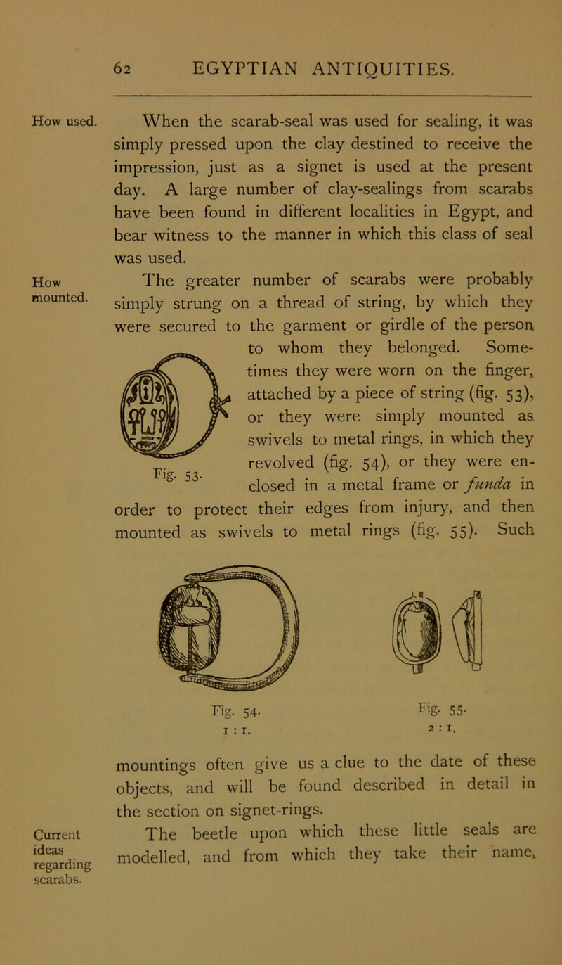 How used. How mounted. Current ideas regarding scarabs. When the scarab-seal was used for sealing, it was simply pressed upon the clay destined to receive the impression, just as a signet is used at the present day. A large number of clay-sealings from scarabs have been found in different localities in Egypt, and bear witness to the manner in which this class of seal was used. The greater number of scarabs were probably simply strung on a thread of string, by which they were secured to the garment or girdle of the person to whom they belonged. Some- times they were worn on the finger, attached by a piece of string (fig. 53), or they were simply mounted as swivels to metal rings, in which they revolved (fig. 54), or they were en- closed in a metal frame or funda in order to protect their edges from injury, and then mounted as swivels to metal rings (fig. 55). Such mountings often give us a clue to the date of these objects, and will be found described in detail in the section on signet-rings. The beetle upon which these little seals are modelled, and from which they take their name,