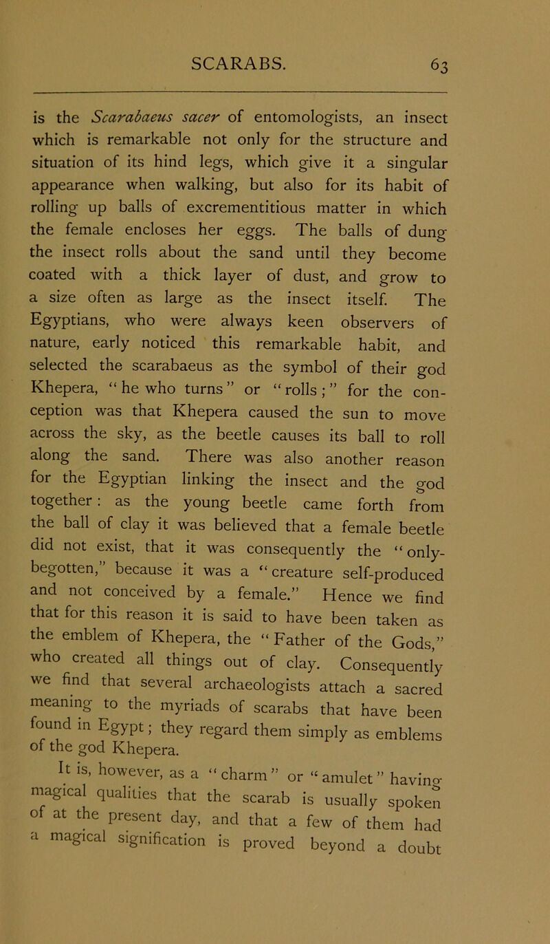is the Scarabaeus sacer of entomologists, an insect which is remarkable not only for the structure and situation of its hind legs, which give it a singular appearance when walking, but also for its habit of rolling up balls of excrementitious matter in which the female encloses her eggs. The balls of dung the insect rolls about the sand until they become coated with a thick layer of dust, and grow to a size often as large as the insect itself. The Egyptians, who were always keen observers of nature, early noticed this remarkable habit, and selected the scarabaeus as the symbol of their god Khepera, “ he who turns ” or “ rolls ; ” for the con- ception was that Khepera caused the sun to move across the sky, as the beetle causes its ball to roll along the sand. There was also another reason for the Egyptian linking the insect and the god together: as the young beetle came forth from the ball of clay it was believed that a female beetle did not exist, that it was consequently the “ only- begotten,” because it was a “creature self-produced and not conceived by a female.” Hence we find that for this reason it is said to have been taken as the emblem of Khepera, the “ Father of the Gods,” who created all things out of clay. Consequently we find that several archaeologists attach a sacred meaning to the myriads of scarabs that have been found in Egypt; they regard them simply as emblems of the god Khepera. I t is, however, as a “ charm ” or “ amulet ” havino- magical qualities that the scarab is usually spoken of at the present day, and that a few of them had a magical signification is proved beyond a doubt
