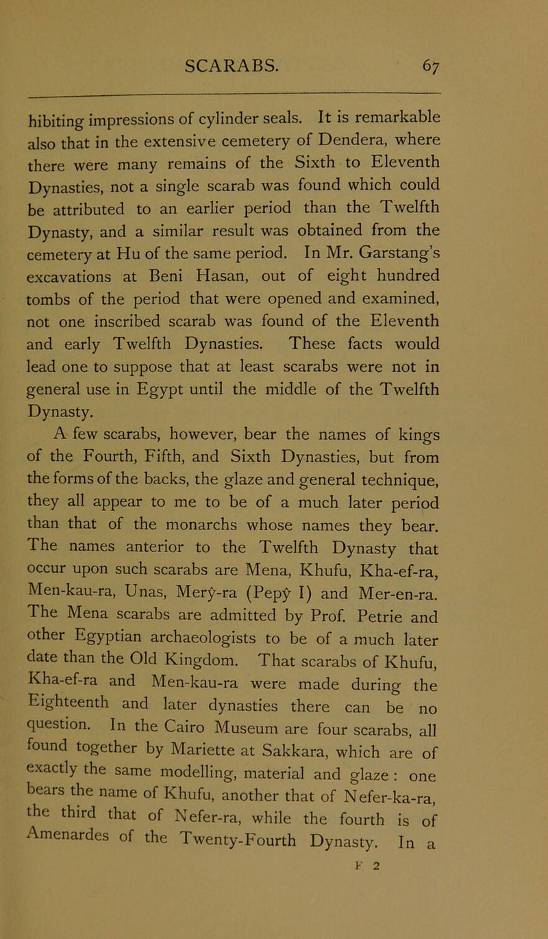 hibiting impressions of cylinder seals. It is remarkable also that in the extensive cemetery of Dendera, where there were many remains of the Sixth to Eleventh Dynasties, not a single scarab was found which could be attributed to an earlier period than the Twelfth Dynasty, and a similar result was obtained from the cemetery at Hu of the same period. In Mr. Garstang’s excavations at Beni Hasan, out of eight hundred tombs of the period that were opened and examined, not one inscribed scarab was found of the Eleventh and early Twelfth Dynasties. These facts would lead one to suppose that at least scarabs were not in general use in Egypt until the middle of the Twelfth Dynasty. A few scarabs, however, bear the names of kings of the Fourth, Fifth, and Sixth Dynasties, but from the forms of the backs, the glaze and general technique, they all appear to me to be of a much later period than that of the monarchs whose names they bear. The names anterior to the Twelfth Dynasty that occur upon such scarabs are Mena, Khufu, Kha-ef-ra, Men-kau-ra, Unas, Mery-ra (Pep£ I) and Mer-en-ra. The Mena scarabs are admitted by Prof. Petrie and other Egyptian archaeologists to be of a much later date than the Old Kingdom. That scarabs of Khufu, Kha-ef-ra and Men-kau-ra were made during the Eighteenth and later dynasties there can be no question. In the Cairo Museum are four scarabs, all iOund together by Mariette at Sakkara, which are of exactly the same modelling, material and glaze : one bears the name of Khufu, another that of Nefer-ka-ra, the third that of Nefer-ra, while the fourth is of Amenardes of the Twenty-Fourth Dynasty. In a v 2