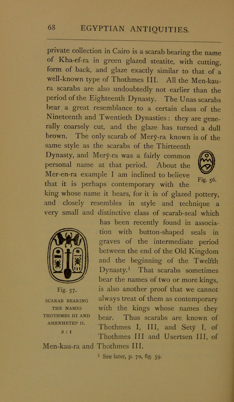 private collection in Cairo is a scarab bearing the name of Kha-ef-ra in green glazed steatite, with cutting, form of back, and glaze exactly similar to that of a well-known type of Thothmes III. All the Men-kau- ra scarabs are also undoubtedly not earlier than the period of the Eighteenth Dynasty. The Unas scarabs bear a great resemblance to a certain class of the Nineteenth and Twentieth Dynasties : they are gene- rally coarsely cut, and the glaze has turned a dull brown. The only scarab of Mery-ra known is of the same style as the scarabs of the Thirteenth Dynasty, and Mery-ra was a fairly common personal name at that period. About the Mer-en-ra example I am inclined to believe that it is perhaps contemporary with the 5<5 king whose name it bears, for it is of glazed pottery, and closely resembles in style and technique a very small and distinctive class of scarab-seal which has been recently found in associa- tion with button-shaped seals in graves of the intermediate period between the end of the Old Kingdom and the beginning of the Twelfth Dynasty.1 That scarabs sometimes bear the names of two or more kings, is also another proof that we cannot always treat of them as contemporary with the kings whose names they bear. Thus scarabs are known of Thothmes I, III, and Sety I, of Thothmes III and Usertsen III, of Men-kau-ra and Thothmes III. 1 See later, p. 70, fig. 59. Fig- 57- scarab BEARING THE NAMES THOTHMES III AND AMENHETEP II. 2 : 1