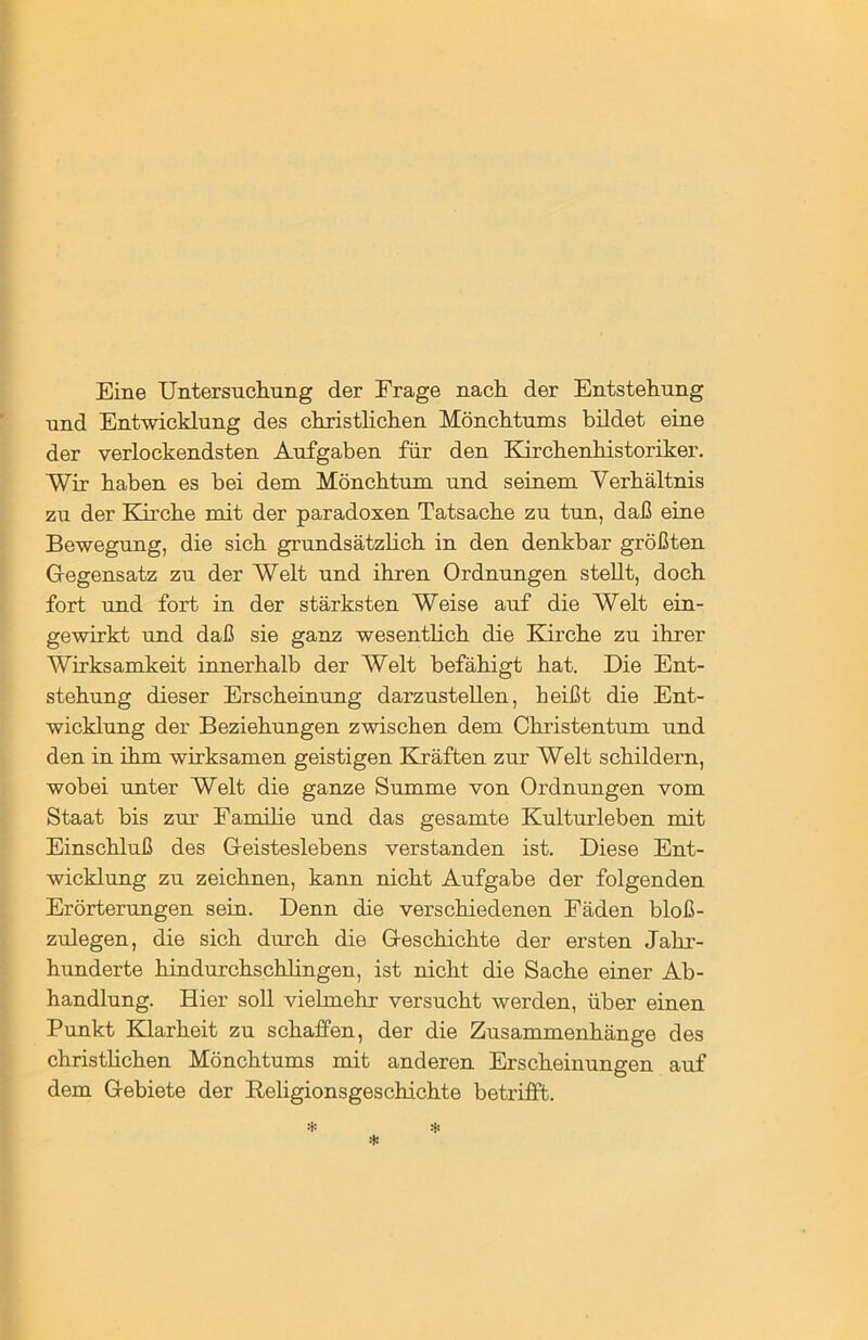 Eine Untersuchung der Frage nach der Entstehung und Entwicklung des christlichen Mönchtums bildet eine der verlockendsten Aufgaben für den Kirchenhistoriker. Wir haben es bei dem Mönchtum und seinem Verhältnis zu der Kirche mit der paradoxen Tatsache zu tun, daß eine Bewegung, die sich grundsätzlich in den denkbar größten Gegensatz zu der Welt und ihren Ordnungen stellt, doch fort und fort in der stärksten Weise auf die Welt ein- gewirkt und daß sie ganz wesentlich die Kirche zu ihrer Wirksamkeit innerhalb der Welt befähigt hat. Die Ent- stehung dieser Erscheinung darzustellen, heißt die Ent- wicklung der Beziehungen zwischen dem Christentum und den in ihm wirksamen geistigen Kräften zur Welt schildern, wobei unter Welt die ganze Summe von Ordnungen vom Staat bis zur Familie und das gesamte Kulturleben mit Einschluß des Geisteslebens verstanden ist. Diese Ent- wicklung zu zeichnen, kann nicht Aufgabe der folgenden Erörterungen sein. Denn die verschiedenen Fäden bloß- zulegen, die sich durch die Geschichte der ersten Jahr- hunderte hindurchschlingen, ist nicht die Sache einer Ab- handlung. Hier soll vielmehr versucht werden, über einen Punkt Klarheit zu schaffen, der die Zusammenhänge des christlichen Mönchtums mit anderen Erscheinungen auf dem Gebiete der Religionsgeschichte betrifft.