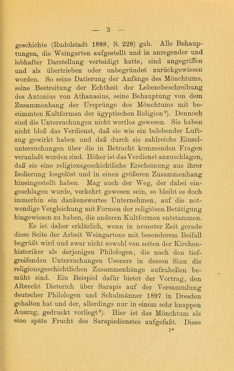 gesckichte (Rudolstadt 1888, S. 228) gab. Alle Behaup- tungen, die Weingarten aufgestellt und in anregender und lebhafter Darstellung verteidigt hatte, sind angegriffen und als übertrieben oder unbegründet zurückgewiesen worden. So seine Datierung der Anfänge des Mönchtums, seine Bestreitung der Echtheit der Lebensbeschreibung des Antonius von Athanasius, seine Behauptung von dem Zusammenhang der Ursprünge des Mönchtums mit be- stimmten Kultformen der ägyptischen Religion2). Dennoch sind die Untersuchungen nicht wertlos gewesen. Sie haben nicht bloß das Verdienst, daß sie wie ein belebender Luft- zug gewirkt haben und daß durch sie zahlreiche Einzel- untersuchungen über die in Betracht kommenden Fragen veranlaßt worden sind. Höher ist das Verdienst anzuschlagen, daß sie eine rehgionsgeschichtliche Erscheinung aus ihrer Isolierung losgelöst und in einen größeren Zusammenhang hineingestellt haben. Mag auch der Weg, der dabei ein- geschlagen wurde, verkehrt gewesen sein, so bleibt es doch immerhin ein dankenswertes Unternehmen, auf die not- wendige Vergleichung mit Formen der religiösen Betätigung hingewiesen zu haben, die anderen Kultformen entstammen. Es ist daher erklärlich, wenn in neuester Zeit gerade diese Seite der Arbeit Weingartens mit besonderem Beifall begrüßt wird und zwar nicht sowohl von seiten der Kirchen- historiker als derjenigen Philologen, die nach den tief- greifenden Untersuchungen Useners in dessen Sinn die rehgionsgeschichtlichen Zusammenhänge aufzuhellen be- müht sind. Ein Beispiel dafür bietet der Vortrag, den Albrecht Dieterich über Sarapis auf der Versammlung deutscher Philologen und Schulmänner 1897 in Dresden gehalten hat und der, allerdings nur in einem sehr knappen Auszug, gedruckt vorliegt8). Hier ist das Mönchtum als eine späte Frucht des Sarapisdienstes aufgefaßt. Diese 1*