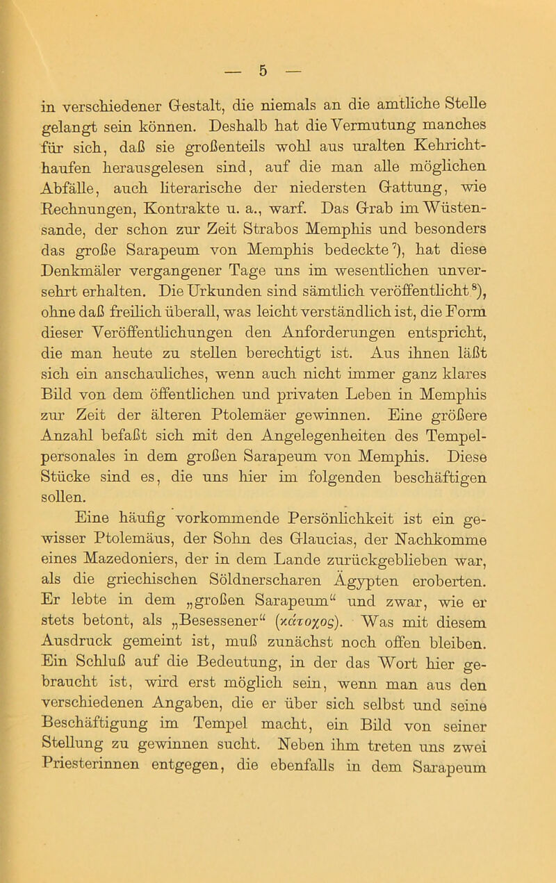 in verschiedener Gestalt, die niemals an die amtliche Stelle gelangt sein können. Deshalb hat die Vermutung manches für sich, daß sie großenteils wohl aus uralten Kehricht- haufen herausgelesen sind, auf die man alle möglichen Abfälle, auch literarische der niedersten Gattung, wie Rechnungen, Kontrakte u. a., warf. Das Grab im Wüsten- sande, der schon zur Zeit Strabos Memphis und besonders das große Sarapeum von Memphis bedeckte7), hat diese Denkmäler vergangener Tage uns im wesentlichen unver- sehrt erhalten. Die Urkunden sind sämtlich veröffentlicht8), ohne daß freilich überall, was leicht verständlich ist, die Form dieser Veröffentlichungen den Anforderungen entspricht, die man heute zu stellen berechtigt ist. Aus ihnen läßt sich ein anschauliches, wenn auch nicht immer ganz klares Bild von dem öffentlichen und privaten Leben in Memphis zur Zeit der älteren Ptolemäer gewinnen. Eine größere Anzahl befaßt sich mit den Angelegenheiten des Tempel- personales in dem großen Sarapeum von Memphis. Diese Stücke sind es, die uns liier im folgenden beschäftigen sollen. Eine häufig vorkommende Persönlichkeit ist ein ge- wisser Ptolemäus, der Sohn des Glaucias, der Nachkomme eines Mazedoniers, der in dem Lande zurückgeblieben war, als die griechischen Söldner scharen Ägypten eroberten. Er lebte in dem „großen Sarapeum“ und zwar, wie er stets betont, als „Besessener“ (xaro^og). Was mit diesem Ausdruck gemeint ist, muß zunächst noch offen bleiben. Ein Schluß auf die Bedeutung, in der das Wort hier ge- braucht ist, wird erst möglich sein, wenn man aus den verschiedenen Angaben, die er über sich selbst und seine Beschäftigung im Tempel macht, ein Bild von seiner Stellung zu gewinnen sucht. Neben ihm treten uns zwei Priesterinnen entgegen, die ebenfalls in dem Sarapeum