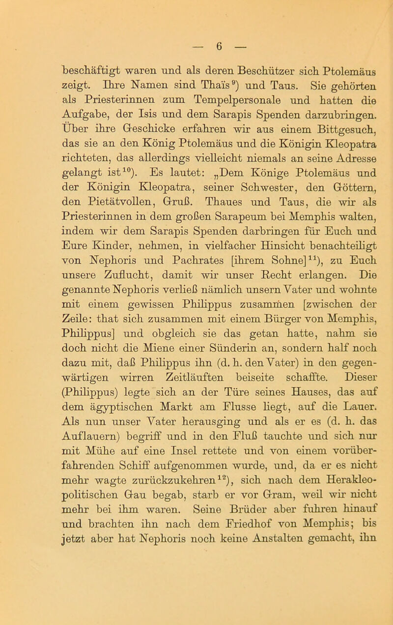 beschäftigt waren und als deren Beschützer sich Ptolemäus zeigt. Ihre Namen sind Thais9) und Taus. Sie gehörten als Priesterinnen zum Tempelpersonale und hatten die Aufgabe, der Isis und dem Sarapis Spenden darzubringen. Über ihre Geschicke erfahren wir aus einem Bittgesuch, das sie an den König Ptolemäus und die Königin Kleopatra richteten, das allerdings vielleicht niemals an seine Adresse gelangt ist10). Es lautet: „Dem Könige Ptolemäus und der Königin Kleopatra, seiner Schwester, den Göttern, den Pietätvollen, Gruß. Thaues und Taus, die wir als Priesterinnen in dem großen Sarapeum bei Memphis walten, indem wir dem Sarapis Spenden darbringen für Euch und Eure Kinder, nehmen, in vielfacher Hinsicht benachteiligt von Nephoris und Pachrates [ihrem Sohne]11), zu Euch unsere Zuflucht, damit wir unser Recht erlangen. Die genannte Nephoris verließ nämlich unsern Vater und wohnte mit einem gewissen Philippus zusammen [zwischen der Zeile: that sich zusammen mit einem Bürger von Memphis, Philippus] und obgleich sie das getan hatte, nahm sie doch nicht die Miene einer Sünderin an, sondern half noch dazu mit, daß Philippus ihn (d. h. den Vater) in den gegen- wärtigen wirren Zeitläuften beiseite schaffte. Dieser (Philippus) legte sich an der Türe seines Hauses, das auf dem ägyptischen Markt am Flusse hegt, auf die Lauer. Als nun unser Vater herausging und als er es (d. h. das Auflauern) begriff und in den Eluß tauchte und sich nur mit Mühe auf eine Insel rettete und von einem vorüber- fahrenden Schiff aufgenommen wurde, und, da er es nicht mehr wagte zurückzukehren12), sich nach dem Herakleo- politischen Gau begab, starb er vor Gram, weil wir nicht mehr bei ihm waren. Seine Brüder aber fuhren hinauf und brachten ihn nach dem Friedhof von Memphis; bis jetzt aber hat Nephoris noch keine Anstalten gemacht, ihn