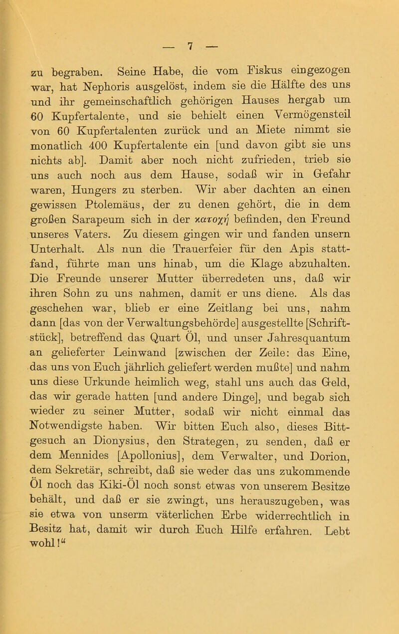 zu begraben. Seine Habe, die vom Fiskus ein gezogen war, hat Nephoris ausgelöst, indem sie die Hälfte des uns und ihr gemeinschaftlich gehörigen Hauses hergab um 60 Kupfertalente, und sie behielt einen Vermögensteil von 60 Kupfertalenten zurück und an Miete nimmt sie monatlich 400 Kupfertalente ein [und davon gibt sie uns nichts ab]. Damit aber noch nicht zufrieden, trieb sie uns auch noch aus dem Hause, sodaß wir in Gefahr waren, Hungers zu sterben. Wir aber dachten an einen gewissen Ptolemäus, der zu denen gehört, die in dem großen Sarapeum sich in der y.uxoyi) befinden, den Freund unseres Vaters. Zu diesem gingen wir und fanden unsern Unterhalt. Als nun die Trauerfeier für den Apis statt- fand, führte man uns hinab, um die Klage abzuhalten. Die Freunde unserer Mutter überredeten uns, daß wir ihren Sohn zu uns nahmen, damit er uns diene. Als das geschehen war, blieb er eine Zeitlang bei uns, nahm dann [das von der Verwaltungsbehörde] ausgestellte [Schrift- stück], betreffend das Quart 01, und unser Jahresquantum an gelieferter Leinwand [zwischen der Zeile: das Eine, das uns von Euch jährlich geliefert werden mußte] und nahm uns diese Urkunde heimlich weg, stahl uns auch das Geld, das wir gerade hatten [und andere Dinge], und begab sich wieder zu seiner Mutter, sodaß wir nicht einmal das Notwendigste haben. Wir bitten Euch also, dieses Bitt- gesuch an Dionysius, den Strategen, zu senden, daß er dem Mennides [Apollonius], dem Verwalter, und Dorion, dem Sekretär, schreibt, daß sie weder das uns zukommende Ol noch das Kiki-Ol noch sonst etwas von unserem Besitze behält, und daß er sie zwingt, uns herauszugeben, was sie etwa von unserm väterlichen Erbe widerrechtlich in Besitz hat, damit wir durch Euch Hilfe erfahren. Lebt wohl!“