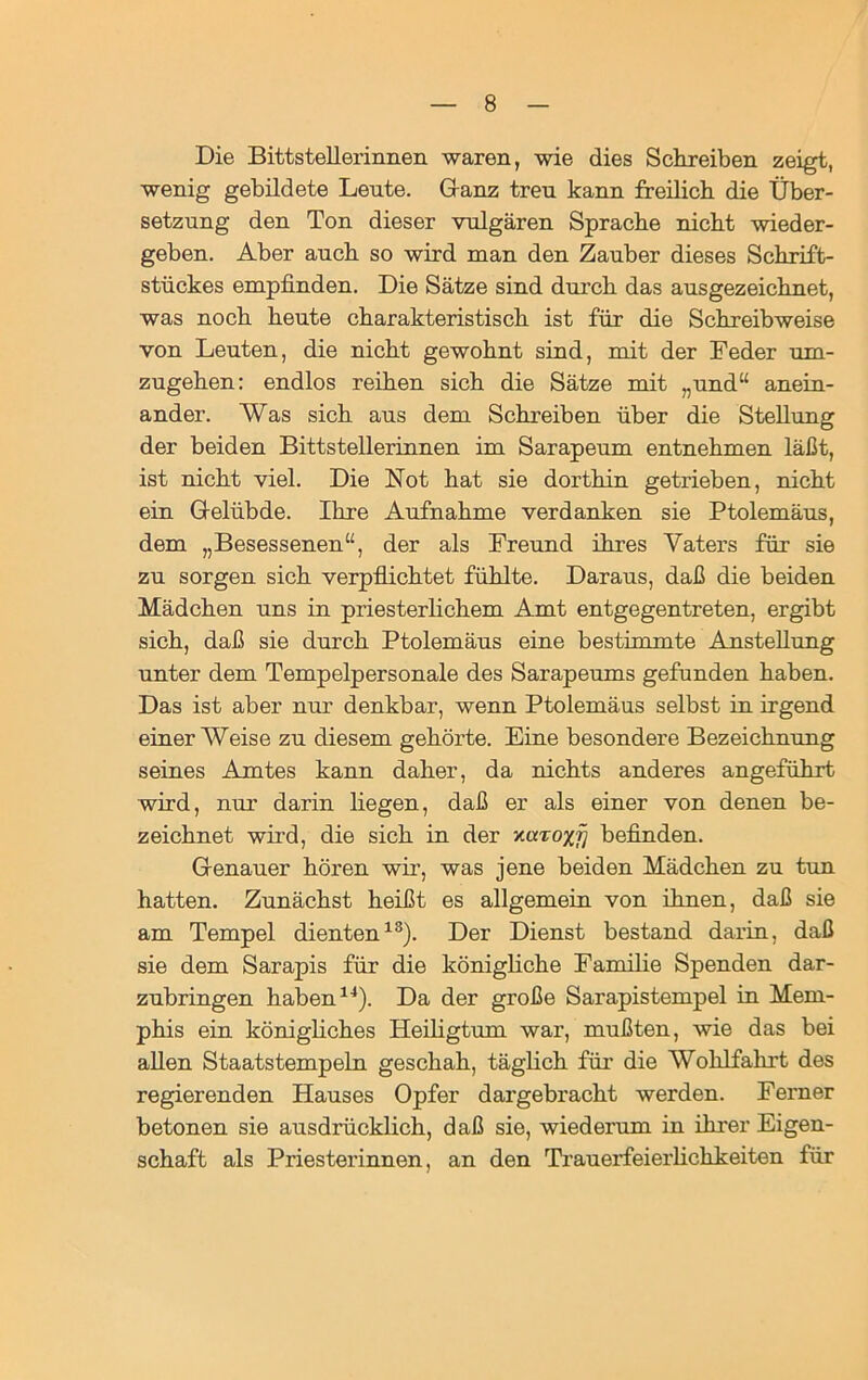 Die Bittstellerinnen waren, wie dies Schreiben zeigt, wenig gebildete Leute. Ganz treu kann freilich die Über- setzung den Ton dieser vulgären Sprache nicht wieder- geben. Aber auch so wird man den Zauber dieses Schrift- stückes empfinden. Die Sätze sind durch das ausgezeichnet, was noch heute charakteristisch ist für die Schreibweise von Leuten, die nicht gewohnt sind, mit der Feder um- zugehen: endlos reihen sich die Sätze mit „und“ anein- ander. Was sich aus dem Schreiben über die Stellung der beiden Bittstellerinnen im Sarapeum entnehmen läßt, ist nicht viel. Die Not hat sie dorthin getrieben, nicht ein Gelübde. Ihre Aufnahme verdanken sie Ptolemäus, dem „Besessenen“, der als Freund ihres Vaters für sie zu sorgen sich verpflichtet fühlte. Daraus, daß die beiden Mädchen uns in priesterlichem Amt entgegentreten, ergibt sich, daß sie durch Ptolemäus eine bestimmte Anstellung unter dem Tempelpersonale des Sarapeums gefunden haben. Das ist aber nur denkbar, wenn Ptolemäus selbst in irgend einerWeise zu diesem gehörte. Eine besondere Bezeichnung seines Amtes kann daher, da nichts anderes angeführt wird, nur darin liegen, daß er als einer von denen be- zeichnet wird, die sich in der y.aroxfj befinden. Genauer hören wir, was jene beiden Mädchen zu tun hatten. Zunächst heißt es allgemein von ihnen, daß sie am Tempel dienten13). Der Dienst bestand darin, daß sie dem Sarapis für die königliche Familie Spenden dar- zubringen haben14). Da der große Sarapistempel in Mem- phis ein königliches Heiligtum war, mußten, wie das bei allen Staatstempeln geschah, täglich für die Wohlfahrt des regierenden Hauses Opfer dargebracht werden. Ferner betonen sie ausdrücklich, daß sie, wiederum in ihrer Eigen- schaft als Priesterinnen, an den Trauerfeierlichkeiten für