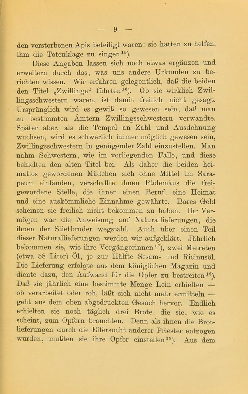 den verstorbenen Apis beteiligt waren: sie batten zu helfen, ihm die Totenklage zu singen15). Diese Angaben lassen sich noch etwas ergänzen und erweitern durch das, was uns andere Urkunden zu be- richten wissen. Wir erfahren gelegentlich, daß die beiden den Titel „Zwillinge“ führten10). Ob sie wirklich Zwil- lingsschwestern waren, ist damit freilich nicht gesagt. Ursprünglich wird es gewiß so gewesen sein, daß man zu bestimmten Ämtern Zwillingsschwestern verwandte. Später aber, als die Tempel an Zahl und Ausdehnung wuchsen, wird es schwerlich immer möglich gewesen sein, Zwillingsschwestern in genügender Zahl einzustellen. Man nahm Schwestern, wie im vor hegenden Falle, und diese behielten den alten Titel bei. Als daher die beiden hei- matlos gewordenen Mädchen sich ohne Mittel im Sara- peurn einfanden, verschaffte ihnen Ptolemäus die frei- gewordene Stelle, die ihnen einen Beruf, eine Heimat und eine auskömmliche Einnahme gewährte. Bares G-eld scheinen sie freilich nicht bekommen zu haben. Ihr Ver- mögen war die Anweisung auf Naturalheferungen, die ihnen der Stiefbruder wegstahl. Auch über einen Teil dieser Naturallieferungen werden wir aufgeklärt. Jährlich bekommen sie, wie ihre Vorgängerinnen17), zwei Metreten (etwa 58 Liter) 01, je zur Hälfte Sesam- und Bicinusöl. Die Lieferung erfolgte aus dem königlichen Magazin und diente dazu, den Aufwand für die Opfer zu bestreiten18). Daß sie jährlich eine bestimmte Menge Lein erhielten — ob verarbeitet oder roh, läßt sich nicht mehr ermitteln — geht aus dem oben abgedruckten Gesuch hervor. Endlich erhielten sie noch täglich drei Brote, die sie, wie es scheint, zum Opfern brauchten. Denn als ihnen die Brot- heferungen durch die Eifersucht anderer Priester entzogen wurden, mußten sie ihre Opfer einstellen19). Aus dem