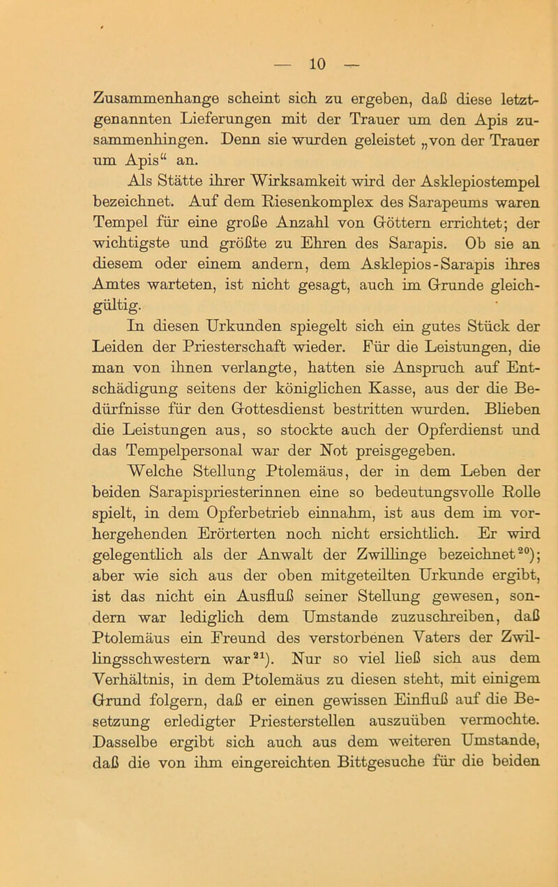 Zusammenhänge scheint sich zu ergeben, daß diese letzt- genannten Lieferungen mit der Trauer um den Apis zu- sammenhingen. Denn sie wurden geleistet „von der Trauer um Apis“ an. Als Stätte ihrer Wirksamkeit wird der Asklepiostempel bezeichnet. Auf dem Riesenkomplex des Sarapeums waren Tempel für eine große Anzahl von Göttern errichtet; der wichtigste und größte zu Ehren des Sarapis. Ob sie an diesem oder einem andern, dem Asklepios-Sarapis ihres Amtes warteten, ist nicht gesagt, auch im Grunde gleich- gültig. In diesen Urkunden spiegelt sich ein gutes Stück der Leiden der Priesterschaft wieder. Für die Leistungen, die man von ihnen verlangte, hatten sie Anspruch auf Ent- schädigung seitens der königlichen Kasse, aus der die Be- dürfnisse für den Gottesdienst bestritten wurden. Blieben die Leistungen aus, so stockte auch der Opferdienst und das Tempelpersonal war der Kot preisgegeben. Welche Stellung Ptolemäus, der in dem Leben der beiden Sarapispriesterinnen eine so bedeutungsvolle Rolle spielt, in dem Opferbetrieb einnahm, ist aus dem im vor- hergehenden Erörterten noch nicht ersichtlich. Er wird gelegentlich als der Anwalt der Zwillinge bezeichnet20); aber wie sich aus der oben mitgeteilten Urkunde ergibt, ist das nicht ein Ausfluß seiner Stellung gewesen, son- dern war lediglich dem Umstande zuzuschreiben, daß Ptolemäus ein Freund des verstorbenen Vaters der Zwil- lingsschwestern war21). Nur so viel ließ sich aus dem Verhältnis, in dem Ptolemäus zu diesen steht, mit einigem Grund folgern, daß er einen gewissen Einfluß auf die Be- setzung erledigter Priesterstellen auszuüben vermochte. Dasselbe ergibt sich auch aus dem weiteren Umstande, daß die von ihm eingereichten Bittgesuche für die beiden