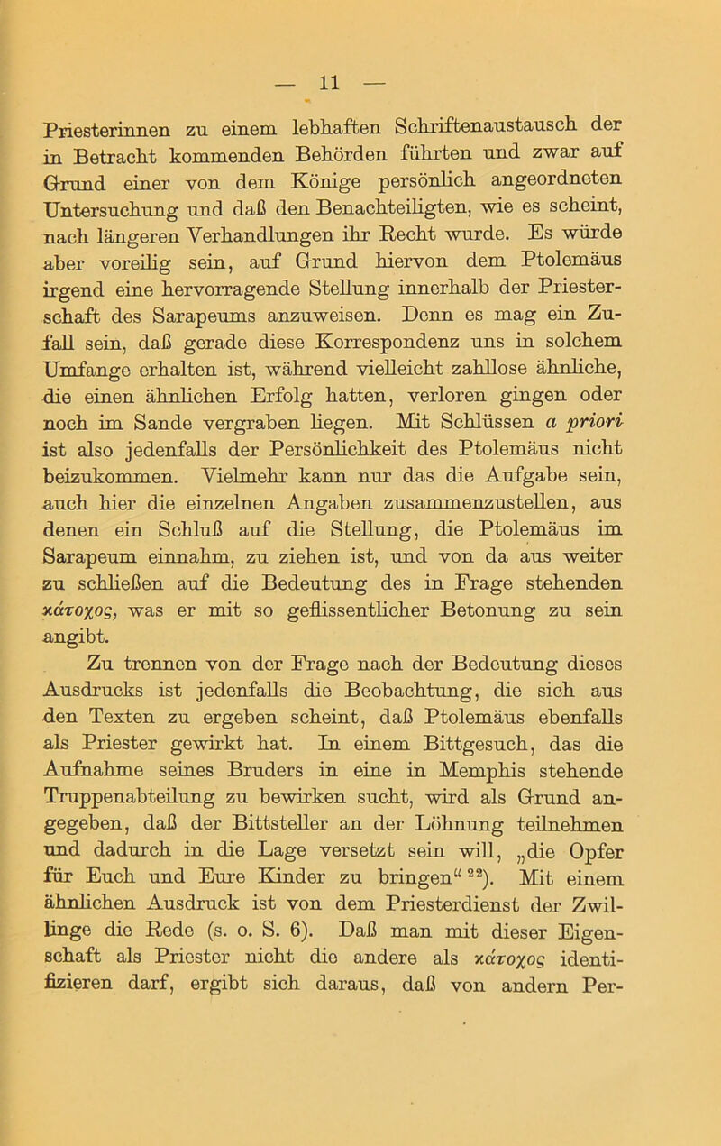 Priesterinnen zu einem lebhaften Schriftenaustausch der in Betracht kommenden Behörden führten und zwar auf Grund einer von dem Könige persönlich angeordneten Untersuchung und daß den Benachteiligten, wie es scheint, nach längeren Verhandlungen ihr Recht wurde. Es würde aber voreilig sein, auf Grund hiervon dem Ptolemäus irgend eine hervorragende Stellung innerhalb der Priester- schaft des Sarapeums anzuweisen. Denn es mag ein Zu- fall sein, daß gerade diese Korrespondenz uns in solchem Umfange erhalten ist, während vielleicht zahllose ähnliche, die einen ähnlichen Erfolg hatten, verloren gingen oder noch im Sande vergraben hegen. Mit Schlüssen a priori ist also jedenfalls der Persönlichkeit des Ptolemäus nicht beizukommen. Vielmehr kann nur das die Aufgabe sein, auch hier die einzelnen Angaben zusammenzustellen, aus denen ein Schluß auf die SteUung, die Ptolemäus im Sarapeum einnahm, zu ziehen ist, und von da aus weiter zu schließen auf die Bedeutung des in Frage stehenden xctTO^og, was er mit so geflissentlicher Betonung zu sein angibt. Zu trennen von der Frage nach der Bedeutung dieses Ausdrucks ist jedenfalls die Beobachtung, die sich aus den Texten zu ergeben scheint, daß Ptolemäus ebenfalls als Priester gewirkt hat. In einem Bittgesuch, das die Aufnahme seines Bruders in eine in Memphis stehende Truppenabteilung zu bewirken sucht, wird als Grund an- gegeben, daß der BittsteUer an der Löhnung teilnehmen und dadurch in die Lage versetzt sein will, „die Opfer für Euch und Eure Kinder zu bringen“22). Mit einem ähnlichen Ausdruck ist von dem Priesterdienst der Zwil- linge die Rede (s. o. S. 6). Daß man mit dieser Eigen- schaft als Priester nicht die andere als y.dro%og identi- fizieren darf, ergibt sich daraus, daß von andern Per-