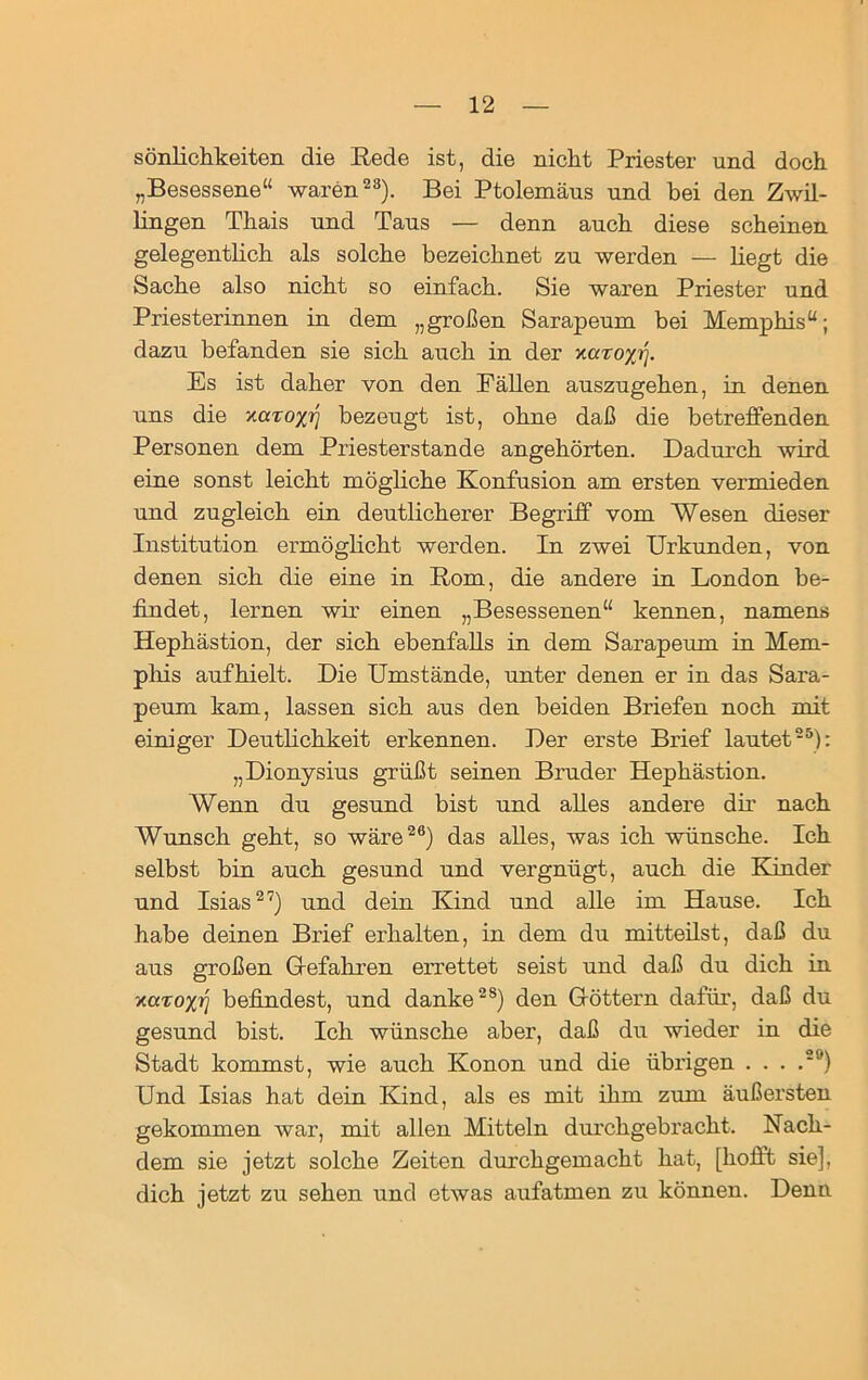 sönlichkeiten die Rede ist, die nickt Priester und doch „Besessene“ waren23). Bei Ptolemäus und bei den Zwil- lingen Thais und Taus — denn auch diese scheinen gelegentlich als solche bezeichnet zu werden — liegt die Sache also nicht so einfach. Sie waren Priester und Priesterinnen in dem „großen Sarapeum bei Memphis“; dazu befanden sie sich auch in der xaroxrf. Es ist daher von den Fällen auszugehen, in denen uns die zaro;^ bezeugt ist, ohne daß die betreffenden Personen dem Priesterstande angehörten. Dadurch wird eine sonst leicht mögliche Konfusion am ersten vermieden und zugleich ein deutlicherer Begriff vom Wesen dieser Institution ermöglicht werden. In zwei Urkunden, von denen sich die eine in Rom, die andere in London be- findet, lernen wir einen „Besessenen“ kennen, namens Hephästion, der sich ebenfalls in dem Sarapeum in Mem- phis aufhielt. Die Umstände, unter denen er in das Sara- peum kam, lassen sich aus den beiden Briefen noch mit einiger Deutlichkeit erkennen. Der erste Brief lautet25): „Dionysius grüßt seinen Bruder Hephästion. Wenn du gesund bist und alles andere dir nach Wunsch geht, so wäre26) das alles, was ich wünsche. Ich selbst bin auch gesund und vergnügt, auch die Kinder und Isias27) und dein Kind und alle im Hause. Ich habe deinen Brief erhalten, in dem du mitteilst, daß du aus großen Gefahren errettet seist und daß du dich in xöto%?) befindest, und danke28) den Göttern dafür, daß du gesund bist. Ich wünsche aber, daß du wieder in die Stadt kommst, wie auch Konon und die übrigen . . . .2'J) Und Isias hat dein Kind, als es mit ihm zum äußersten gekommen war, mit allen Mitteln durchgebracht. Nach- dem sie jetzt solche Zeiten durchgemacht hat, [hofft sie], dich jetzt zu sehen und etwas aufatmen zu können. Denn