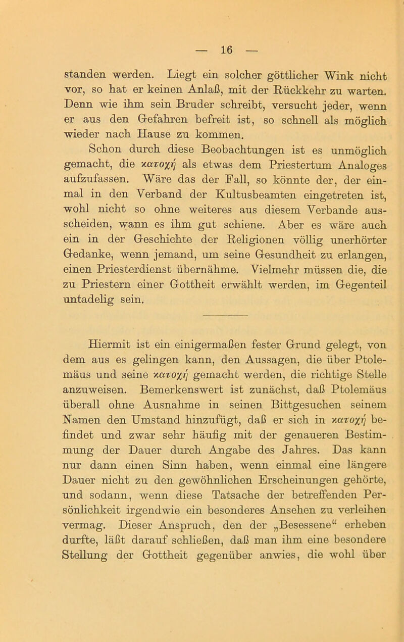 standen werden. Liegt ein solcher göttlicher Wink nicht vor, so hat er keinen Anlaß, mit der Rückkehr zu warten. Denn wie ihm sein Bruder schreibt, versucht jeder, wenn er aus den Gefahren befreit ist, so schnell als möglich wieder nach Hause zu kommen. Schon durch diese Beobachtungen ist es unmöglich gemacht, die xaro/jJ als etwas dem Priestertum Analoges aufzufassen. Wäre das der Fall, so könnte der, der ein- mal in den Verband der Kultusbeamten eingetreten ist, wohl nicht so ohne weiteres aus diesem Verbände aus- scheiden, wann es ihm gut schiene. Aber es wäre auch ein in der Geschichte der Religionen völlig unerhörter Gedanke, wenn jemand, um seine Gesundheit zu erlangen, einen Priesterdienst übernähme. Vielmehr müssen die, die zu Priestern einer Gottheit erwählt werden, im Gegenteil untadelig sein. Hiermit ist ein einigermaßen fester Grund gelegt, von dem aus es gelingen kann, den Aussagen, die über Ptole- mäus und seine y.aroyjj gemacht werden, die richtige Stelle anzuweisen. Bemerkenswert ist zunächst, daß Ptolemäus überall ohne Ausnahme in seinen Bittgesuchen seinem Namen den Umstand hinzufügt, daß er sich in Y.uroxrj be- findet und zwar sehr häufig mit der genaueren Bestim- mung der Dauer durch Angabe des Jahres. Das kann nur dann einen Sinn haben, wenn einmal eine längere Dauer nicht zu den gewöhnlichen Erscheinungen gehörte, und sodann, wenn diese Tatsache der betreffenden Per- sönlichkeit irgendwie ein besonderes Ansehen zu verleihen vermag. Dieser Anspruch, den der „Besessene“ erheben durfte, läßt darauf schließen, daß man ihm eine besondere Stellung der Gottheit gegenüber anwies, die wohl über