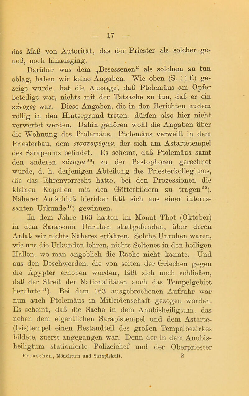 das Maß von Autorität, das der Priester als solcher ge- noß, noch hinausging. Darüber was dem „Besessenen“ als solchem zu tun oblag, haben wir keine Angaben. Wie oben (S. 11 f.) ge- zeigt wurde, hat die Aussage, daß Ptolemäus am Opfer beteiligt war, nichts mit der Tatsache zu tun, daß er ein xccroxog war. Diese Angaben, die in den Berichten zudem völlig in den Hintergrund treten, dürfen also hier nicht verwertet werden. Dahin gehören wohl die Angaben über die Wohnung des Ptolemäus. Ptolemäus verweilt in dem Priesterbau, dem TtaorocpÖQiov, der sich am Astartetempel des Sarapeums befindet. Es scheint, daß Ptolemäus samt den anderen xcfrojcot38) zu der Pastophoren gerechnet wurde, d. h. derjenigen Abteilung des Priesterkollegiums, die das Ehren Vorrecht hatte, bei den Prozessionen die kleinen Kapellen mit den Götterbildern zu tragen39). Näherer Aufschluß hierüber läßt sich aus einer interes- santen Urkunde40) gewinnen. In dem Jahre 163 hatten im Monat Thot (Oktober) in dem Sarapeum Unruhen stattgefunden, über deren Anlaß wir nichts Näheres erfahren. Solche Unruhen waren, wie uns die Urkunden lehren, nichts Seltenes in den heiligen Hallen, wo man angeblich die Bache nicht kannte. Und aus den Beschwerden, die von seiten der Griechen gegen die Ägypter erhoben wurden, läßt sich noch schließen, daß der Streit der Nationalitäten auch das Tempelgebiet berührte41). Bei dem 163 ausgebrochenen Aufruhr war nun auch Ptolemäus in Mitleidenschaft gezogen worden. Es scheint, daß die Sache in dem Anubisheiligtum, das neben dem eigentlichen Sarapistempel und dem Astarte- (Isis)tempel einen Bestandteil des großen Tempelbezirkes bildete, zuerst angegangen war. Denn der in dem Anubis- heiligtum stationierte Polizeichef und der Oberpriester Preuschen, Mönchtum und Sarajfiskult. 2