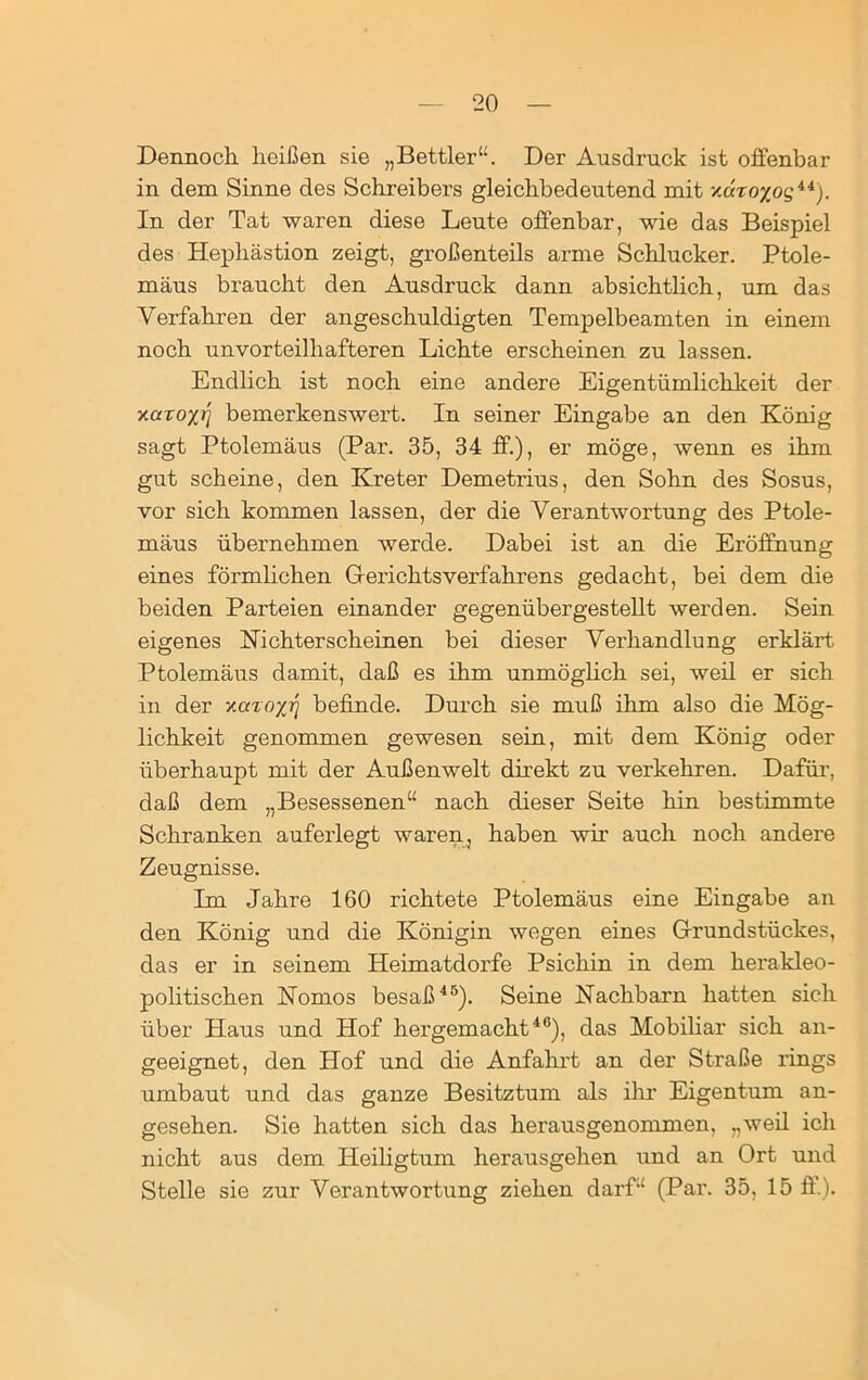 Dennoch heißen sie „Bettler“. Der Ausdruck ist offenbar in dem Sinne des Schreibers gleichbedeutend mit xdiro%og44). In der Tat waren diese Leute offenbar, wie das Beispiel des Hephästion zeigt, großenteils arme Schlucker. Ptole- mäus braucht den Ausdruck dann absichtlich, um das Verfahren der angeschuldigten Tempelbeamten in einem noch unvorteilhafteren Lichte erscheinen zu lassen. Endlich ist noch eine andere Eigentümlichkeit der v-aroxr] bemerkenswert. In seiner Eingabe an den König sagt Ptolemäus (Par. 35, 34 ff.), er möge, wenn es ihm gut scheine, den Kreter Demetrius, den Sohn des Sosus, vor sich kommen lassen, der die Verantwortung des Ptole- mäus übernehmen werde. Dabei ist an die Eröffnung eines förmlichen Gerichtsverfahrens gedacht, bei dem die beiden Parteien einander gegenübergestellt werden. Sein eigenes Nichterscheinen bei dieser Verhandlung erklärt Ptolemäus damit, daß es ihm unmöglich sei, weil er sich in der xaroyr\ befinde. Durch sie muß ihm also die Mög- lichkeit genommen gewesen sein, mit dem König oder überhaupt mit der Außenwelt direkt zu verkehren. Dafür, daß dem „Besessenen“ nach dieser Seite hin bestimmte Schranken auferlegt waren, haben wir auch noch andere Zeugnisse. Im Jahre 160 richtete Ptolemäus eine Eingabe an den König und die Königin wegen eines Grundstückes, das er in seinem Heimatdorfe Psichin in dem kerakleo- politischen Nomos besaß45). Seine Nachbarn hatten sich über Haus und Hof hergemacht46), das Mobiliar sich an- geeignet, den Hof und die Anfahrt an der Straße rings umbaut und das ganze Besitztum als ihr Eigentum an- gesehen. Sie hatten sich das herausgenommen, „weil ich nicht aus dem Heiligtum herausgehen und an Ort und Stelle sie zur Verantwortung ziehen darf“ (Par. 35, 15 ff).