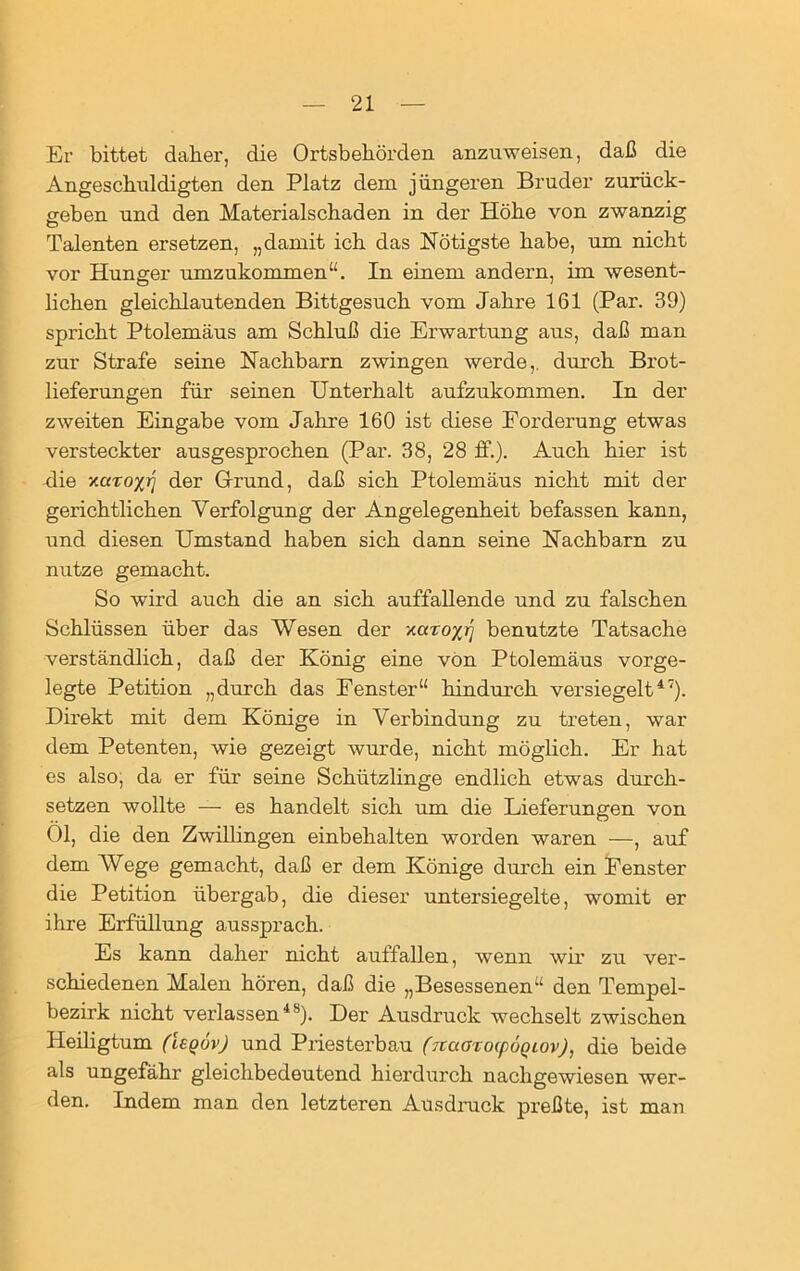 Er bittet daher, die Ortsbehörden anzuweisen, daß die Angeschuldigten den Platz dem jüngeren Bruder zurück- geben und den Materialschaden in der Höhe von zwanzig Talenten ersetzen, „damit ich das Nötigste habe, um nicht vor Hunger umzukommen“. In einem andern, im wesent- lichen gleichlautenden Bittgesuch vom Jahre 161 (Par. 39) spricht Ptolemäus am Schluß die Erwartung aus, daß man zur Strafe seine Nachbarn zwingen werde,, durch Brot- lieferungen für seinen Unterhalt aufzukommen. In der zweiten Eingabe vom Jahre 160 ist diese Forderung etwas versteckter ausgesprochen (Par. 38, 28 ff.). Auch hier ist -die xctroxr] der Grund, daß sich Ptolemäus nicht mit der gerichtlichen Verfolgung der Angelegenheit befassen kann, und diesen Umstand haben sich dann seine Nachbarn zu nutze gemacht. So wird auch die an sich auffallende und zu falschen Schlüssen über das Wesen der xaroxrj benutzte Tatsache verständlich, daß der König eine von Ptolemäus vorge- legte Petition „durch das Fenster“ hindurch versiegelt47). Direkt mit dem Könige in Verbindung zu treten, war dem Petenten, wie gezeigt wurde, nicht möglich. Er hat es also, da er für seine Schützlinge endlich etwas durch- setzen wollte — es handelt sich um die Lieferungen von Ol, die den Zwillingen einbehalten worden waren —, auf dem Wege gemacht, daß er dem Könige durch ein Fenster die Petition übergab, die dieser untersiegelte, womit er ihre Erfüllung aussprach. Es kann daher nicht auffallen, wenn wir zu ver- schiedenen Malen hören, daß die „Besessenen“ den Tempel- bezirk nicht verlassen48). Der Ausdruck wechselt zwischen Heiligtum (UqövJ und Priesterbau (naarofpÖQiov), die beide als ungefähr gleichbedeutend hiei’durcli nachgewiesen wer- den. Indem man den letzteren Ausdruck preßte, ist man