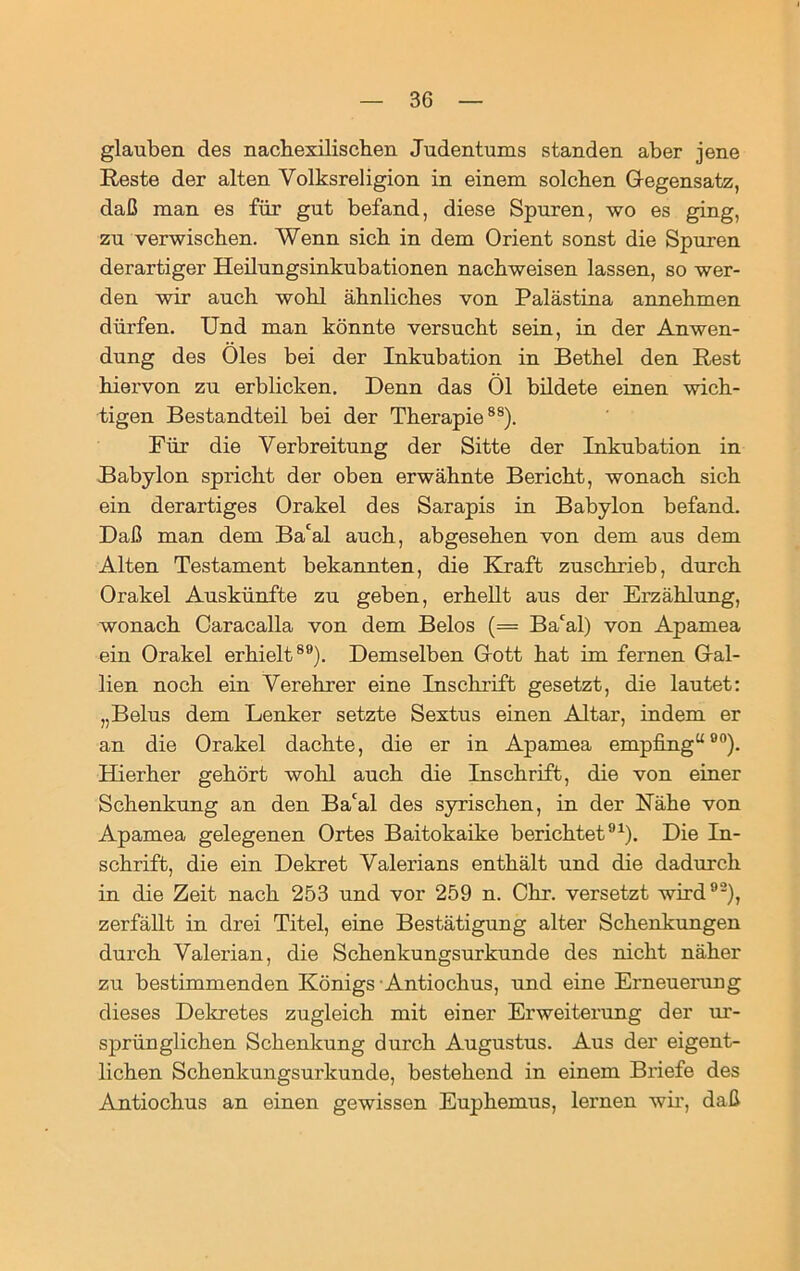 glauben des nachexilischen Judentums standen aber jene Reste der alten Volksreligion in einem solchen Gegensatz, daß man es für gut befand, diese Spuren, wo es ging, zu verwischen. Wenn sich in dem Orient sonst die Spuren derartiger Heilungsinkubationen nachweisen lassen, so wer- den wir auch wohl ähnliches von Palästina annehmen dürfen. Und man könnte versucht sein, in der Anwen- dung des Öles bei der Inkubation in Bethel den Rest hiervon zu erblicken. Denn das Öl bildete einen wich- tigen Bestandteil bei der Therapie88). Für die Verbreitung der Sitte der Inkubation in Babylon spricht der oben erwähnte Bericht, wonach sich ein derartiges Orakel des Sarapis in Babylon befand. Daß man dem Bacal auch, abgesehen von dem aus dem Alten Testament bekannten, die Kraft zuschrieb, durch Orakel Auskünfte zu geben, erhellt aus der Erzählung, wonach Caracalla von dem Belos (= Ba'al) von Apamea ein Orakel erhielt89). Demselben Gott hat im fernen Gal- lien noch ein Verehrer eine Inschrift gesetzt, die lautet: „Belus dem Lenker setzte Sextus einen Altar, indem er an die Orakel dachte, die er in Apamea empfing“00). Hierher gehört wohl auch die Inschrift, die von einer Schenkung an den Ba'al des syrischen, in der Nahe von Apamea gelegenen Ortes Baitokaike berichtet91). Die In- schrift, die ein Dekret Valerians enthält und die dadurch in die Zeit nach 253 und vor 259 n. Chr. versetzt wird92), zerfällt in drei Titel, eine Bestätigung alter Schenkungen durch Valerian, die Schenkungsurkunde des nicht näher zu bestimmenden Königs Antiochus, und eine Erneuerung dieses Dekretes zugleich mit einer Erweiterung der ur- sprünglichen Schenkung durch Augustus. Aus der eigent- lichen Schenkungsurkunde, bestehend in einem Briefe des Antiochus an einen gewissen Euphemus, lernen wir, daß