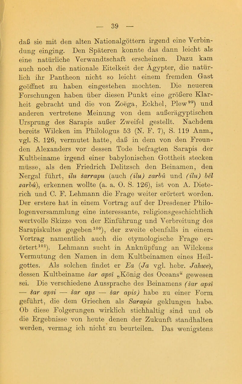 daß sie mit den alten Nation al göttern irgend eine Verbin- dung einging. Den Späteren konnte das dann leicht als eine natürliche Verwandtschaft erscheinen. Dazu kam auch noch die nationale Eitelkeit der Ägypter, die natür- lich ihr Pantheon nicht so leicht einem fremden Gast geöffnet zu haben eingestehen mochten. Die neueren Forschungen haben über diesen Punkt eine größere Klar- heit gebracht und die von Zoega, Eckhel, Plew) und anderen vertretene Meinung von dem außer ägyptischen Ursprung des Sarapis außer Zweifel gestellt. Nachdem bereits Wilcken im Philologus 53 (N. F. 7), S. 119 Anm., vgl. S. 126, vermutet hatte, daß in dem von den Freun- den Alexanders vor dessen Tode befragten Sarapis der Kultbeiname irgend einer babylonischen Gottheit stecken müsse, als den Friedrich Delitzsch den Beinamen, den Nergal führt, ilu sarrapu (auch (ilu) zarbu und (ilu) bei zarbu), erkennen wollte (a. a. 0. S. 126), ist von A. Diete- rich und C. F. Lehmann die Frage weiter erörtert worden. Der erstere hat in einem Vortrag auf der Dresdener Philo- logenversammlung eine interessante, rehgionsgeschichtlich wertvolle Skizze von der Einführung und Verbreitung des Sarapiskultes gegeben100), der zweite ebenfalls in einem Vortrag namentlich auch die etymologische Frage er- örtert101). Lehmann sucht in Anknüpfung an Wilckens Vermutung den Namen in dem Kultbeinamen eines Heil- gottes. Als solchen findet er Ea (Ja vgl. hebr. Jahwe), dessen Kultbeiname sar apsi „König des Oceans“ gewesen sei. Die verschiedene Aussprache des Beinamens (sar apsi — Sar apsi — sar aps — sar apis) habe zu einer Form geführt, die dem Griechen als Sarapis geklungen habe. Ob diese Folgerungen wirklich stichhaltig sind und ob die Ergebnisse von heute denen der Zukunft standhalten werden, vermag ich nicht zu beurteilen. Das wenigstens