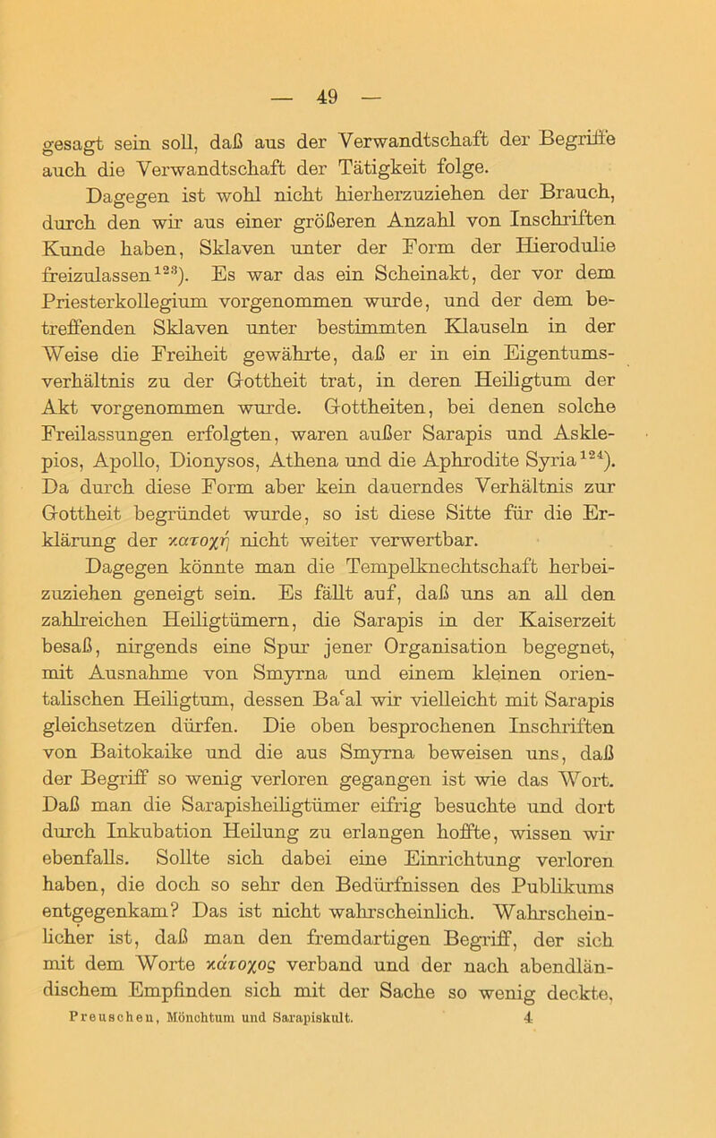 gesagt sein soll, daß aus der Verwandtschaft der Begriffe auch die Verwandtschaft der Tätigkeit folge. Dagegen ist wohl nicht hierherzuziehen der Brauch, durch den wir aus einer größeren Anzahl von Inschriften Kunde haben, Sklaven unter der Form der Ilierodulie freizulassen123). Es war das ein Scheinakt, der vor dem Priesterkollegium vorgenommen wurde, und der dem be- treffenden Sklaven unter bestimmten Klauseln in der Weise die Freiheit gewährte, daß er in ein Eigentums- verhältnis zu der Gottheit trat, in deren Heiligtum der Akt vorgenommen wurde. Gottheiten, bei denen solche Freilassungen erfolgten, waren außer Sarapis und Askle- pios, Apollo, Dionysos, Athena und die Aphrodite Syria124). Da durch diese Form aber kein dauerndes Verhältnis zur Gottheit begründet wurde, so ist diese Sitte für die Er- klärung der xaTo/Tj nicht weiter verwertbar. Dagegen könnte man die Tempelknechtschaft herbei- zuziehen geneigt sein. Es fällt auf, daß uns an all den zahlreichen Heiligtümern, die Sarapis in der Kaiserzeit besaß, nirgends eine Spur jener Organisation begegnet, mit Ausnahme von Smyrna und einem kleinen orien- talischen Heiligtum, dessen Bacal wir vielleicht mit Sarapis gleichsetzen dürfen. Die oben besprochenen Inschriften von Baitokaike und die aus Smyrna beweisen uns, daß der Begriff so wenig verloren gegangen ist wie das Wort. Daß man die Sarapisheiligtümer eifrig besuchte und dort durch Inkubation Heilung zu erlangen hoffte, wissen wir ebenfalls. Sollte sich dabei eine Einrichtung verloren haben, die doch so sehr den Bedürfnissen des Publikums entgegenkam? Das ist nicht wahrscheinlich. Wahrschein- licher ist, daß man den fremdartigen Begriff, der sich mit dem Worte xccroxog verband und der nach abendlän- dischem Empfinden sich mit der Sache so wenig deckte, Preuschen, Mönchtum und Sarapiskult. 4