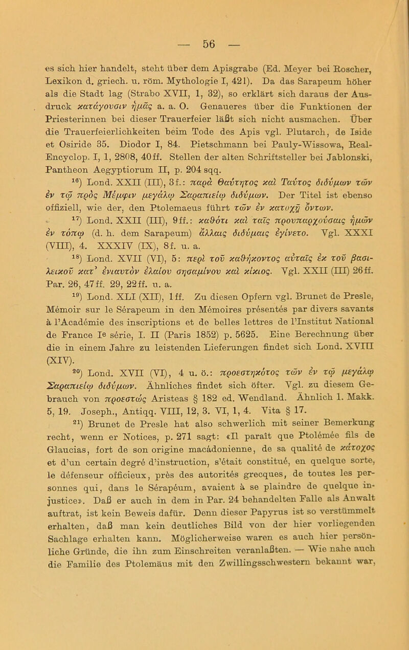 es sich, hier handelt, steht über dem Apisgrabe (Ed. Meyer hei Koscher, Lexikon d. griech. n. röm. Mythologie I, 421). Da das Sarapeum höher als die Stadt lag (Strabo XVII, 1, 32), so erklärt sich daraus der Aus- druck xaxayovoiv rj/iäq a. a. O. Genaueres über die Funktionen der Priesterinnen bei dieser Trauerfeier läßt sich nicht ausmachen. Über die Trauerfeierlichkeiten beim Tode des Apis vgl. Plutarch, de Iside et Osiride 35. Diodor I, 84. Pietschmann bei Pauly-Wissowa, Keal- Encyclop. I, 1, 2808, 40ff. Stellen der alten Schriftsteller bei Jabionski, Pantheon Aegyptiorum II, p. 204 sqq. 16) Lond. XXII (III), 3f.: naga davxrjxoq xal Tavxoq öiöv/zwv xwv sv xw TCQoq Mißtptv fzsyaXw SaQamsiq) dM/xcov. Der Titel ist ebenso offiziell, wie der, den Ptolemaeus führt xwv sv xaxuyy ovxwv. 17) Lond. XXII (EU), 9 ff.: xa&oxi xal xalq UQOVTtaoyjtvaaiq rjfxwv sv xonoj (d. h. dem Sarapeum) aXXaiq öiövfxaiq iyivsxo. Vgl. XXXI (VHI), 4. XXXIV (IX), 8f. u. a. 18) Lond. XVII (VI), 5: tisqI xov xa&rjxovxoq avxaZq sx xov ßaoi- Xsixov xax’ sviavxdv i/.alov arjaa/iivov xal xlxioq. Vgl. XXII (HI) 26ff. Par. 26, 47ff. 29, 22 ff. u. a. 19) Lond. XLI (XII), 1 ff. Zu diesen Opfern vgl. Brunet de Presle, Memoir sur le Serapeum in den Memoires präsentes par divers savants ä l’Academie des inscriptions et de heiles lettres de l’Institut National de France Ie Serie, I. II (Paris 1852) p. 5625. Eine Berechnung über die in einem Jahre zu leistenden Lieferungen findet sich Lond. XVHI <XIV)- 20) Lond. XVH (VI), 4 u. ö.: TtQOsaxqxöxoq xwv iv xw (xsya/.w Sapamelw öiövfiwv. Ähnliches findet sich öfter. Vgl. zu diesem Ge- brauch von nQOsaxwq Aristeas § 182 ed. Wendland. Ähnlich 1. Makk. 5, 19. Joseph., Antiqq. VIII, 12, 3. VI, 1, 4. Vita § 17. 21) Brunet de Presle hat also schwerlich mit seiner Bemerkung recht, wenn er Notices, p. 271 sagt: «II parait que Ptolemee fils de Glaucias, fort de son origine macadonienne, de sa qualite de xaxoyoq et d’un certain degre d’instruction, s’etait constituö, en quelque Sorte, le defenscur officieux, pres des autorites grecques, de toutes les per- sonnes qui, dans le Serapeum, avaient ä se plaindre de quelque in- justice». Daß er auch in dem in Par. 24 behandelten Falle als Anwalt auftrat, ist kein Beweis dafür. Denn dieser Papyrus ist so verstümmelt erhalten, daß man kein deutliches Bild von der hier vorliegenden Sachlage erhalten kann. Möglicherweise waren es auch hier persön- liche Gründe, die ihn zum Einschreiten veranlaßten. — Wie nahe auch die Familie des Ptolemäus mit den Zwillingsschwesteru bekannt war,