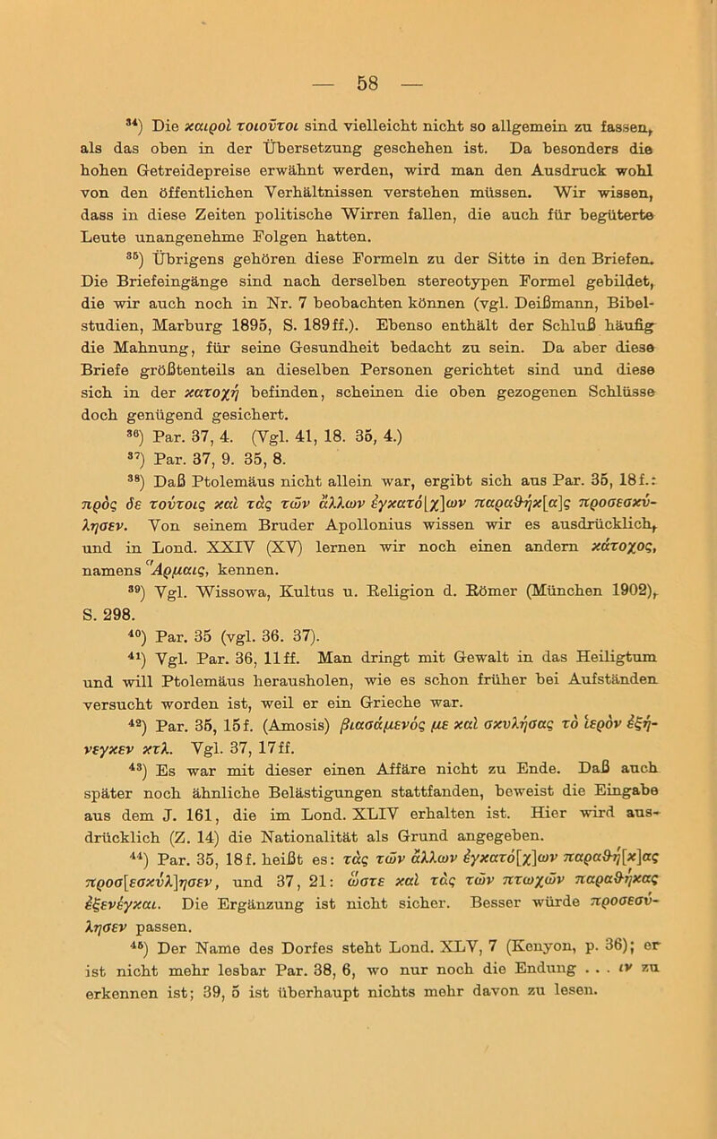 31) Die xcuqoI toiovxoi sind vielleicht nicht so allgemein zu fassen,, als das oben in der Übersetzung geschehen ist. Da besonders die hohen Getreidepreise erwähnt werden, wird man den Ausdruck wohl von den öffentlichen Verhältnissen verstehen müssen. Wir wissen, dass in diese Zeiten politische Wirren fallen, die auch für begüterte Leute unangenehme Folgen hatten. 35) Übrigens gehören diese Formeln zu der Sitte in den Briefen. Die Briefeingänge sind nach derselben stereotypen Formel gebildet, die wir auch noch in Nr. 7 beobachten können (vgl. Deißmann, Bibel- studien, Marburg 1895, S. 189 ff.). Ebenso enthält der Schluß häufig die Mahnung, für seine Gesundheit bedacht zu sein. Da aber diese Briefe größtenteils an dieselben Personen gerichtet sind und diese sich in der xaxoyjj befinden, scheinen die oben gezogenen Schlüsse doch genügend gesichert. 36) Par. 37, 4. (Vgl. 41, 18. 35, 4.) 37) Par. 37, 9. 35, 8. 38) Daß Ptolemäus nicht allein war, ergibt sich aus Par. 35, 18 f.: ngög de zovxoig xal zctg zwv aXXwv hyxaz6[%]a>v 7taQuf}rjx[a}g tcqogegxv- Xtjgev. Von seinem Bruder Apollonius wissen wir es ausdrücklich, und in Lond. XXIV (XV) lernen wir noch einen andern xäzoyog, namens Ag/naig, kennen. 39) Vgl. Wissowa, Kultus u. Religion d. Römer (München 1902), S. 298. 40) Par. 35 (vgl. 36. 37). 41) Vgl. Par. 36, 11 ff. Man dringt mit Gewalt in das Heiligtum und will Ptolemäus herausholen, wie es schon früher bei Aufständen versucht worden ist, weil er ein Grieche war. 42) Par. 35, 15 f. (Amosis) ßiaadßEvog [is xal oxvXrjoag xo leqov vxyxEv xxX. Vgl. 37, 17 ff. 43) Es war mit dieser einen Affäre nicht zu Ende. Daß auch später noch ähnliche Belästigungen stattfanden, beweist die Eingabe aus dem J. 161, die im Lond. XL1V erhalten ist. Hier wird aus- drücklich (Z. 14) die Nationalität als Grund angegeben. 44) Par. 35, 18f. heißt es: rag zwv aXXwv iyxavö[x]wv naQaS-rj[x]ag 71qoo[eaxvX]rjG£v, und 37, 21: wäre xal zag zwv nzwywv naga&tjxag ilgsveyxai. Die Ergänzung ist nicht sicher. Besser würde tcqogegv- XrjGtv passen. 45) Der Name des Dorfes steht Lond. XLV, 7 (Kenyon, p. 36); er ist nicht mehr lesbar Par. 38, 6, wo nur noch die Endung . . . iv zu erkennen ist; 39, 5 ist überhaupt nichts mehr davon zu lesen.